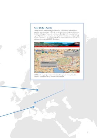 Case Study—Austria
The Austrian Umbrella Organisation for Geographic Information
(AGEO) represents the interests of the geographic information com-
munity at both the national and international levels. Esri technology
allows the country to make geographic resources discoverable while
also conforming to INSPIRE directives.




AGEO’s web mapping services are available for anyone to access, including
results of studies such as this biomass potential study.




                                                                            7
 