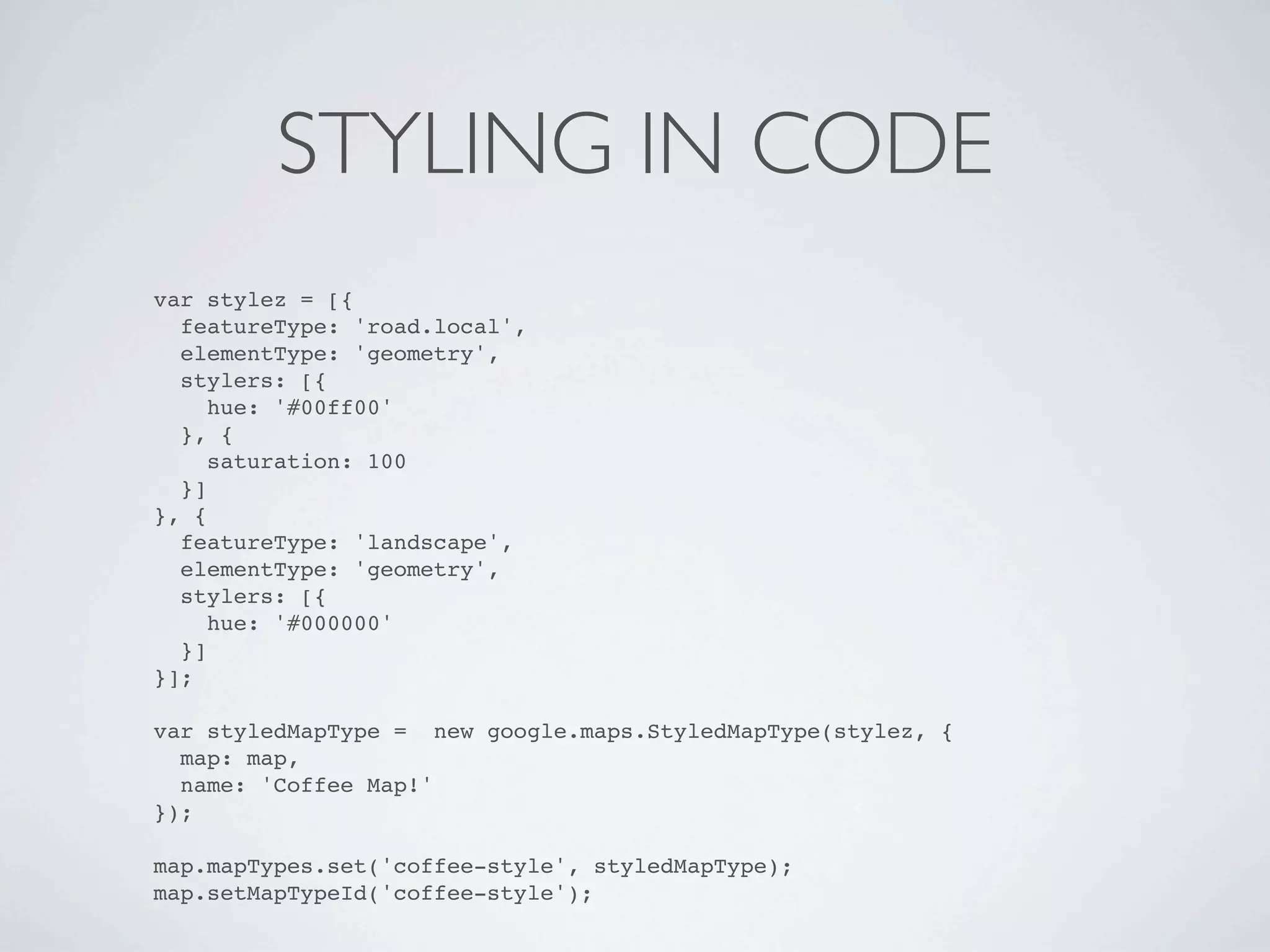 STYLING IN CODE
var stylez = [{
  featureType: 'road.local',
  elementType: 'geometry',
  stylers: [{
     hue: '#00ff00'
  }, {
     saturation: 100
  }]
}, {
  featureType: 'landscape',
  elementType: 'geometry',
  stylers: [{
     hue: '#000000'
  }]
}];

var styledMapType = new google.maps.StyledMapType(stylez, {
  map: map,
  name: 'Coffee Map!'
});

map.mapTypes.set('coffee-style', styledMapType);
map.setMapTypeId('coffee-style');
 