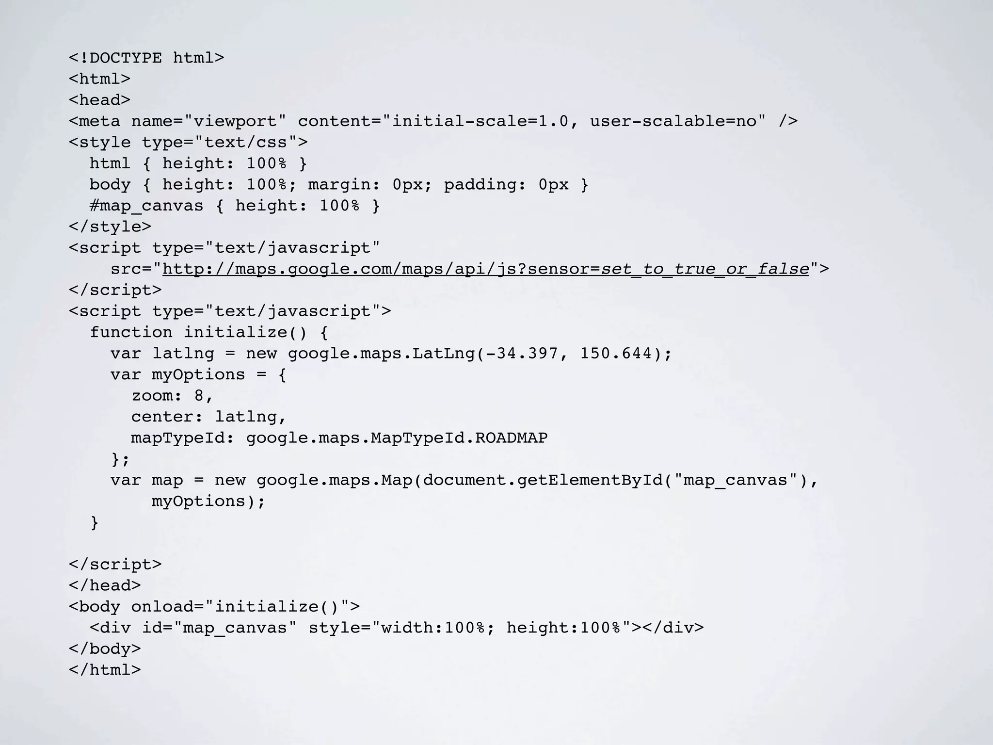 <!DOCTYPE html>
<html>
<head>
<meta name="viewport" content="initial-scale=1.0, user-scalable=no" />
<style type="text/css">
  html { height: 100% }
  body { height: 100%; margin: 0px; padding: 0px }
  #map_canvas { height: 100% }
</style>
<script type="text/javascript"
    src="http://maps.google.com/maps/api/js?sensor=set_to_true_or_false">
</script>
<script type="text/javascript">
  function initialize() {
    var latlng = new google.maps.LatLng(-34.397, 150.644);
    var myOptions = {
      zoom: 8,
      center: latlng,
      mapTypeId: google.maps.MapTypeId.ROADMAP
    };
    var map = new google.maps.Map(document.getElementById("map_canvas"),
        myOptions);
  }

</script>
</head>
<body onload="initialize()">
  <div id="map_canvas" style="width:100%; height:100%"></div>
</body>
</html>
 