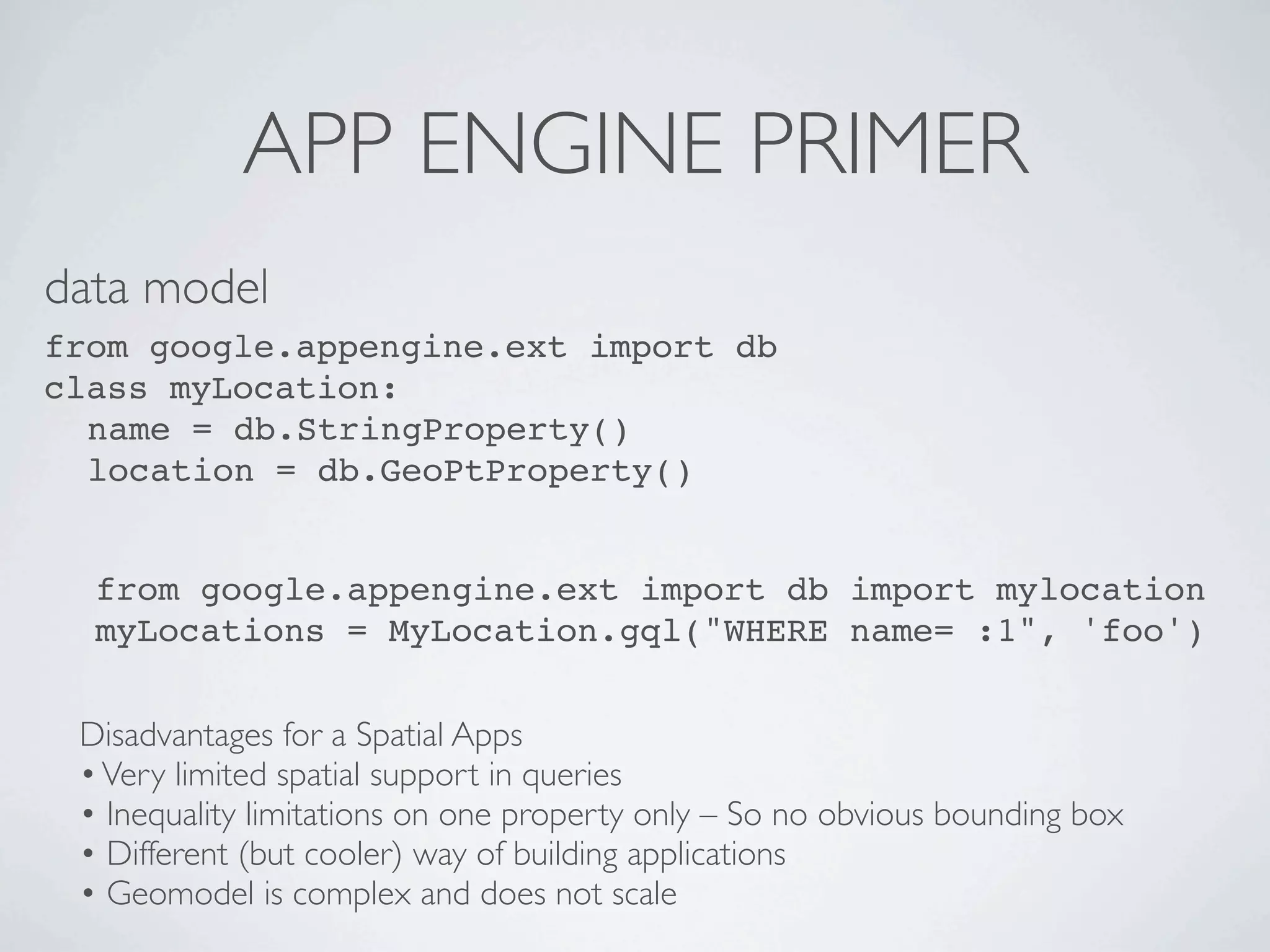 APP ENGINE PRIMER
data model
from google.appengine.ext import db
class myLocation:
  name = db.StringProperty()
  location = db.GeoPtProperty()


  from google.appengine.ext import db import mylocation
  myLocations = MyLocation.gql("WHERE name= :1", 'foo')


 Disadvantages for a Spatial Apps
 • Very limited spatial support in queries
 • Inequality limitations on one property only – So no obvious bounding box
 • Different (but cooler) way of building applications
 • Geomodel is complex and does not scale
 
