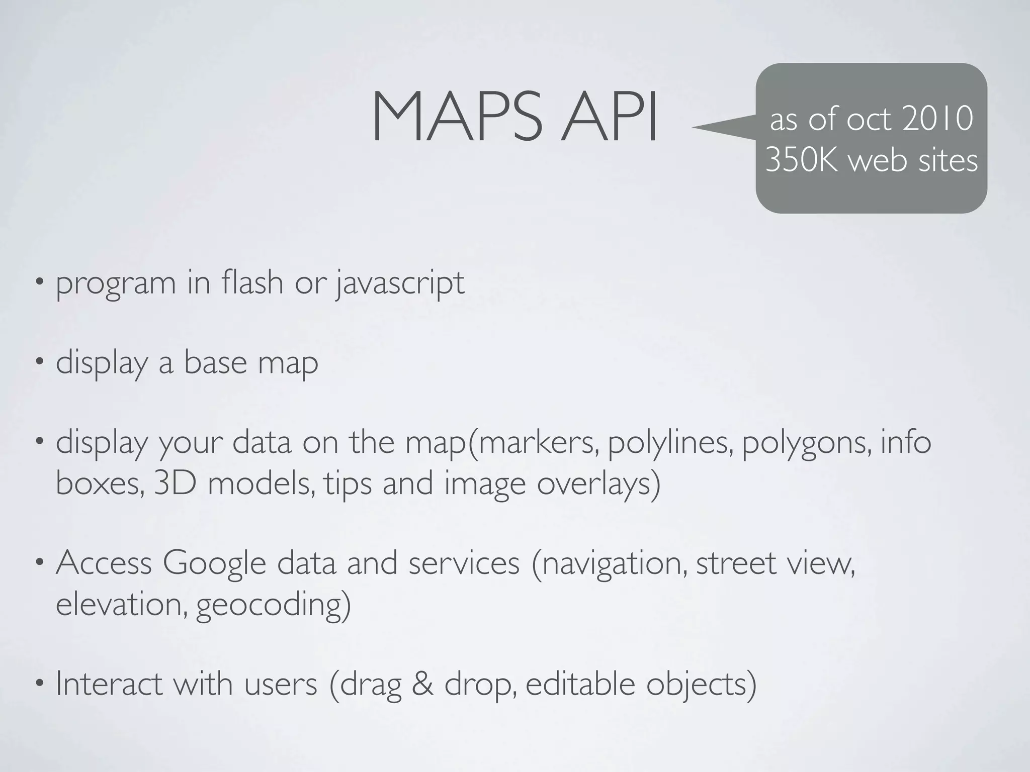 MAPS API                       as of oct 2010
                                                          350K web sites


• program    in ﬂash or javascript

• display   a base map

• display
        your data on the map(markers, polylines, polygons, info
 boxes, 3D models, tips and image overlays)

• Access Google data and services (navigation, street view,
 elevation, geocoding)

• Interact   with users (drag & drop, editable objects)
 