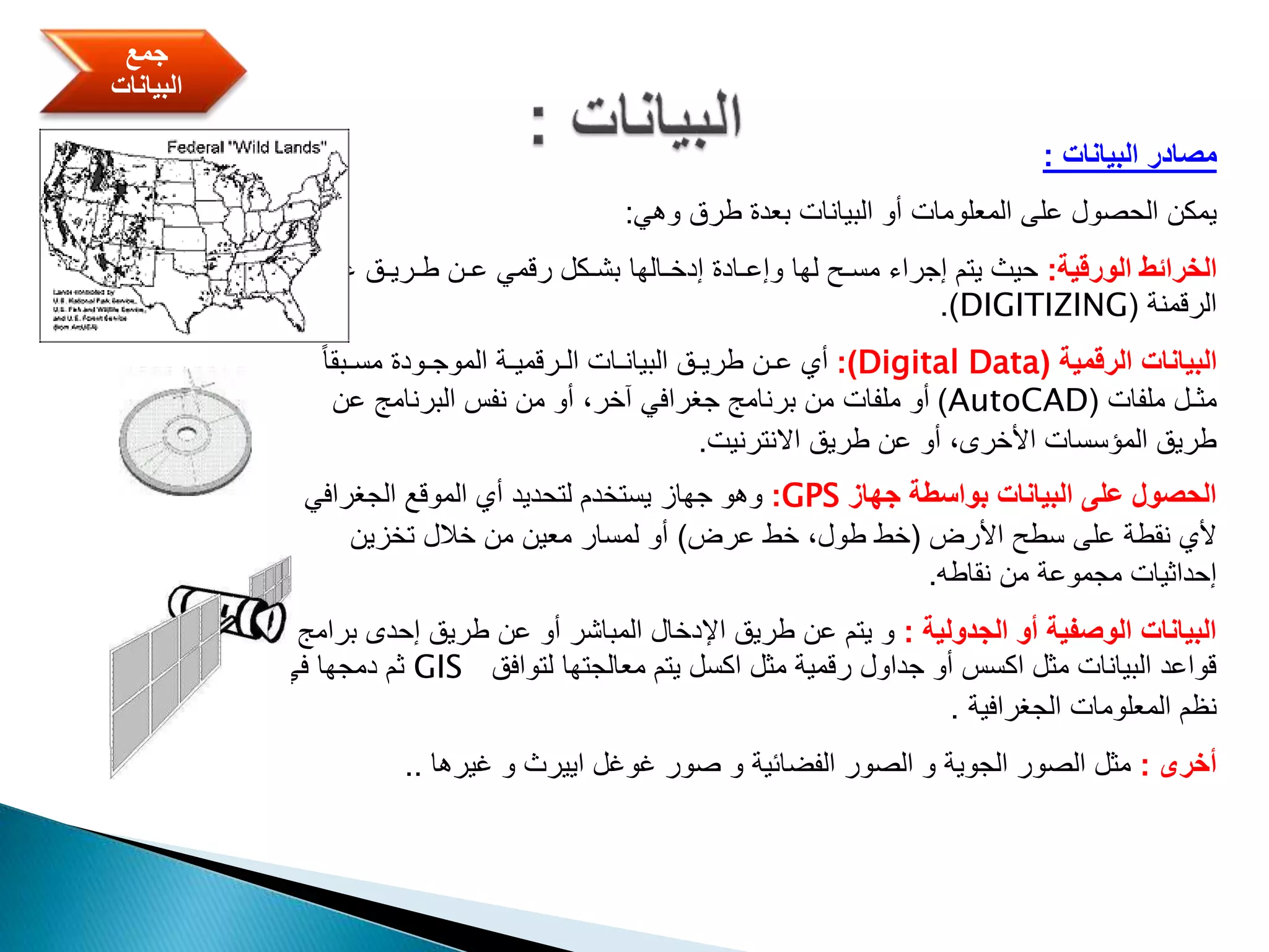 ‫البيانات‬ ‫مصادر‬:
‫يمكن‬‫وهي‬ ‫طرق‬ ‫بعدة‬ ‫البيانات‬ ‫أو‬ ‫المعلومات‬ ‫على‬ ‫الحصول‬:
‫الورقية‬ ‫الخرائط‬:‫عمل‬ ‫طـريـق‬ ‫عـن‬ ‫رقمي‬ ‫بشـكل‬ ‫إدخـالها‬ ‫وإعـادة‬ ‫لها‬ ‫مسـح‬ ‫إجراء‬ ‫يتم‬ ‫حيث‬‫ية‬
‫الرقمنة‬(DIGITIZING.)
‫الرقمية‬ ‫البيانات‬(Digital Data:)ً‫ا‬‫مسـبق‬ ‫الموجـودة‬ ‫الـرقميـة‬ ‫البيانـات‬ ‫طريـق‬ ‫عـن‬ ‫أي‬
‫ملفات‬ ‫مثـل‬(AutoCAD)‫عن‬ ‫البرنامج‬ ‫نفس‬ ‫من‬ ‫أو‬ ،‫آخر‬ ‫جغرافي‬ ‫برنامج‬ ‫من‬ ‫ملفات‬ ‫أو‬
‫االنترنيت‬ ‫طريق‬ ‫عن‬ ‫أو‬ ،‫األخرى‬ ‫المؤسسات‬ ‫طريق‬.
‫جهاز‬ ‫بواسطة‬ ‫البيانات‬ ‫على‬ ‫الحصول‬GPS:‫أي‬ ‫لتحديد‬ ‫يستخدم‬ ‫جهاز‬ ‫وهو‬‫الجغرافي‬ ‫الموقع‬
‫األرض‬ ‫سطح‬ ‫على‬ ‫نقطة‬ ‫ألي‬(‫عرض‬ ‫خط‬ ،‫طول‬ ‫خط‬)‫تخزين‬ ‫خالل‬ ‫من‬ ‫معين‬ ‫لمسار‬ ‫أو‬
‫نقاطه‬ ‫من‬ ‫مجموعة‬ ‫إحداثيات‬.
‫الجدولية‬ ‫أو‬ ‫الوصفية‬ ‫البيانات‬:‫ب‬ ‫إحدى‬ ‫طريق‬ ‫عن‬ ‫أو‬ ‫المباشر‬ ‫اإلدخال‬ ‫طريق‬ ‫عن‬ ‫يتم‬ ‫و‬‫رامج‬
‫لتوافق‬ ‫معالجتها‬ ‫يتم‬ ‫اكسل‬ ‫مثل‬ ‫رقمية‬ ‫جداول‬ ‫أو‬ ‫اكسس‬ ‫مثل‬ ‫البيانات‬ ‫قواعد‬GIS‫في‬ ‫دمجها‬ ‫ثم‬
‫الجغرافية‬ ‫المعلومات‬ ‫نظم‬.
‫أخرى‬:‫غيرها‬ ‫و‬ ‫اييرث‬ ‫غوغل‬ ‫صور‬ ‫و‬ ‫الفضائية‬ ‫الصور‬ ‫و‬ ‫الجوية‬ ‫الصور‬ ‫مثل‬..
‫جمع‬
‫البيانات‬
 