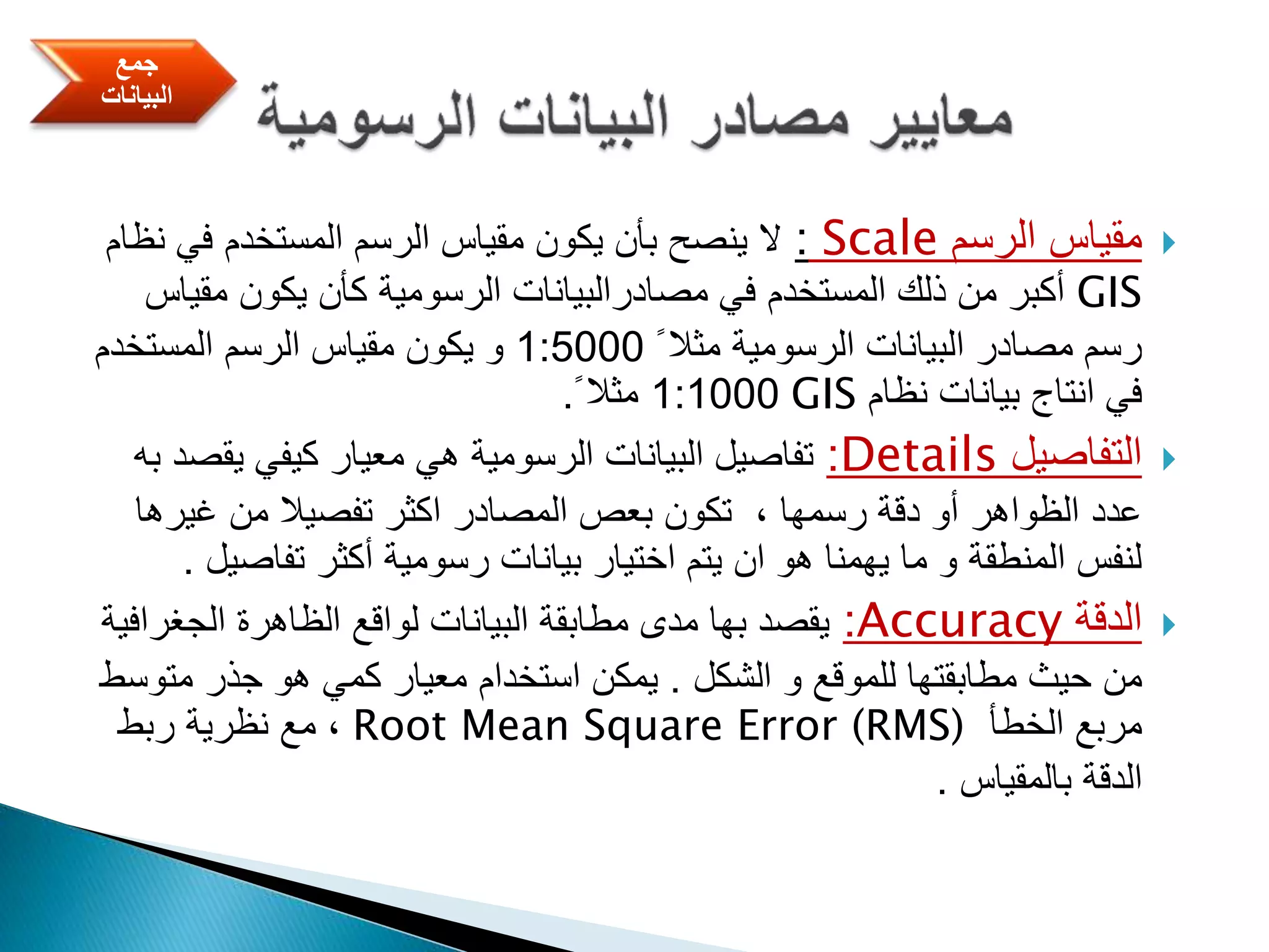 ‫الرسم‬ ‫مقياس‬Scale:‫ن‬ ‫في‬ ‫المستخدم‬ ‫الرسم‬ ‫مقياس‬ ‫يكون‬ ‫بأن‬ ‫ينصح‬ ‫ال‬‫ظام‬
GIS‫مقي‬ ‫يكون‬ ‫كأن‬ ‫الرسومية‬ ‫مصادرالبيانات‬ ‫في‬ ‫المستخدم‬ ‫ذلك‬ ‫من‬ ‫أكبر‬‫اس‬
ً ‫مثال‬ ‫الرسومية‬ ‫البيانات‬ ‫مصادر‬ ‫رسم‬1:5000‫المستخدم‬ ‫الرسم‬ ‫مقياس‬ ‫يكون‬ ‫و‬
‫نظام‬ ‫بيانات‬ ‫انتاج‬ ‫في‬GIS1:1000ً ‫مثال‬.
‫التفاصيل‬Details:‫يقص‬ ‫كيفي‬ ‫معيار‬ ‫هي‬ ‫الرسومية‬ ‫البيانات‬ ‫تفاصيل‬‫به‬ ‫د‬
‫غيرها‬ ‫من‬ ‫تفصيال‬ ‫اكثر‬ ‫المصادر‬ ‫بعص‬ ‫تكون‬ ، ‫رسمها‬ ‫دقة‬ ‫أو‬ ‫الظواهر‬ ‫عدد‬
‫تفاص‬ ‫أكثر‬ ‫رسومية‬ ‫بيانات‬ ‫اختيار‬ ‫يتم‬ ‫ان‬ ‫هو‬ ‫يهمنا‬ ‫ما‬ ‫و‬ ‫المنطقة‬ ‫لنفس‬‫يل‬.
‫الدقة‬Accuracy:‫الجغراف‬ ‫الظاهرة‬ ‫لواقع‬ ‫البيانات‬ ‫مطابقة‬ ‫مدى‬ ‫بها‬ ‫يقصد‬‫ية‬
‫الشكل‬ ‫و‬ ‫للموقع‬ ‫مطابقتها‬ ‫حيث‬ ‫من‬.‫مت‬ ‫جذر‬ ‫هو‬ ‫كمي‬ ‫معيار‬ ‫استخدام‬ ‫يمكن‬‫وسط‬
‫الخطأ‬ ‫مربع‬Root Mean Square Error (RMS)‫ربط‬ ‫نظرية‬ ‫مع‬ ،
‫بالمقياس‬ ‫الدقة‬.
‫جمع‬
‫البيانات‬
 