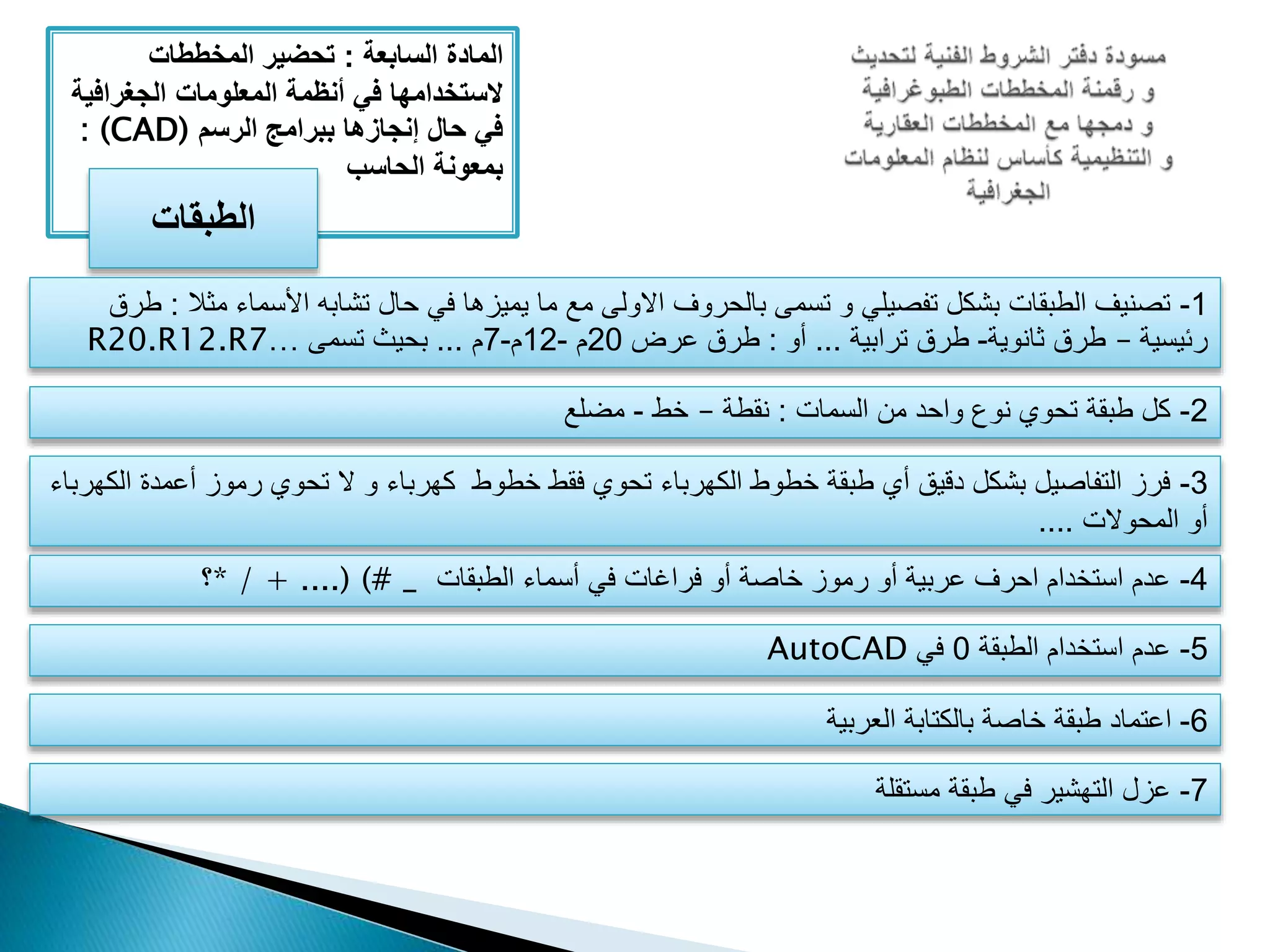 ‫المادة‬‫السابعة‬:‫المخططات‬ ‫تحضير‬
‫الجغراف‬ ‫المعلومات‬ ‫أنظمة‬ ‫في‬ ‫َلستخدامها‬‫ية‬
‫الرسم‬ ‫ببرامج‬ ‫إنجازها‬ ‫حال‬ ‫في‬: (CAD)
‫الحاسب‬ ‫بمعونة‬
‫الطبقات‬
1-‫م‬ ‫األسماء‬ ‫تشابه‬ ‫حال‬ ‫في‬ ‫يميزها‬ ‫ما‬ ‫مع‬ ‫االولى‬ ‫بالحروف‬ ‫تسمى‬ ‫و‬ ‫تفصيلي‬ ‫بشكل‬ ‫الطبقات‬ ‫تصنيف‬‫ثال‬:‫طرق‬
‫رئيسية‬–‫ثانوية‬ ‫طرق‬-‫ترابية‬ ‫طرق‬...‫أو‬:‫عرض‬ ‫طرق‬20‫م‬-12‫م‬-7‫م‬...‫تسمى‬ ‫بحيث‬R20.R12.R7…
2-‫السمات‬ ‫من‬ ‫واحد‬ ‫نوع‬ ‫تحوي‬ ‫طبقة‬ ‫كل‬:‫نقطة‬–‫خط‬-‫مضلع‬
3-‫أعمد‬ ‫رموز‬ ‫تحوي‬ ‫ال‬ ‫و‬ ‫كهرباء‬ ‫خطوط‬ ‫فقط‬ ‫تحوي‬ ‫الكهرباء‬ ‫خطوط‬ ‫طبقة‬ ‫أي‬ ‫دقيق‬ ‫بشكل‬ ‫التفاصيل‬ ‫فرز‬‫الكهرباء‬ ‫ة‬
‫المحوالت‬ ‫أو‬....
4-‫الطبقات‬ ‫أسماء‬ ‫في‬ ‫فراغات‬ ‫أو‬ ‫خاصة‬ ‫رموز‬ ‫أو‬ ‫عربية‬ ‫احرف‬ ‫استخدام‬ ‫عدم‬* / + ....) (# _‫؟‬
5-‫الطبقة‬ ‫استخدام‬ ‫عدم‬0‫في‬AutoCAD
6-‫العربية‬ ‫بالكتابة‬ ‫خاصة‬ ‫طبقة‬ ‫اعتماد‬
7-‫مستقلة‬ ‫طبقة‬ ‫في‬ ‫التهشير‬ ‫عزل‬
 