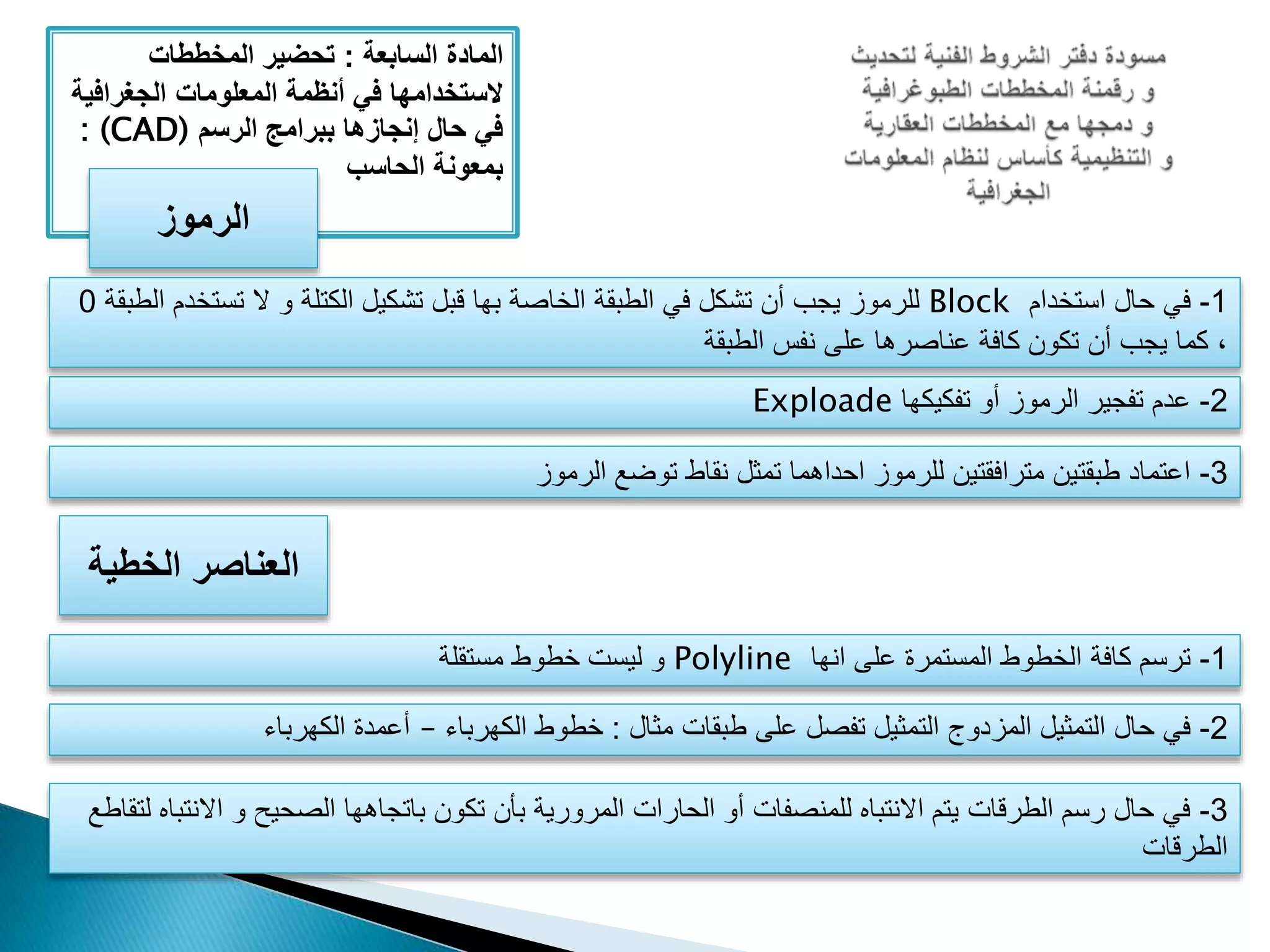 ‫المادة‬‫السابعة‬:‫المخططات‬ ‫تحضير‬
‫الجغراف‬ ‫المعلومات‬ ‫أنظمة‬ ‫في‬ ‫َلستخدامها‬‫ية‬
‫الرسم‬ ‫ببرامج‬ ‫إنجازها‬ ‫حال‬ ‫في‬: (CAD)
‫الحاسب‬ ‫بمعونة‬
‫الرموز‬
1-‫استخدام‬ ‫حال‬ ‫في‬Block‫تستخ‬ ‫ال‬ ‫و‬ ‫الكتلة‬ ‫تشكيل‬ ‫قبل‬ ‫بها‬ ‫الخاصة‬ ‫الطبقة‬ ‫في‬ ‫تشكل‬ ‫أن‬ ‫يجب‬ ‫للرموز‬‫الطبقة‬ ‫دم‬0
‫الطبقة‬ ‫نفس‬ ‫على‬ ‫عناصرها‬ ‫كافة‬ ‫تكون‬ ‫أن‬ ‫يجب‬ ‫كما‬ ،
2-‫تفكيكها‬ ‫أو‬ ‫الرموز‬ ‫تفجير‬ ‫عدم‬Exploade
3-‫الرموز‬ ‫توضع‬ ‫نقاط‬ ‫تمثل‬ ‫احداهما‬ ‫للرموز‬ ‫مترافقتين‬ ‫طبقتين‬ ‫اعتماد‬
‫الخطية‬ ‫العناصر‬
1-‫انها‬ ‫على‬ ‫المستمرة‬ ‫الخطوط‬ ‫كافة‬ ‫ترسم‬Polyline‫مستقلة‬ ‫خطوط‬ ‫ليست‬ ‫و‬
2-‫مثال‬ ‫طبقات‬ ‫على‬ ‫تفصل‬ ‫التمثيل‬ ‫المزدوج‬ ‫التمثيل‬ ‫حال‬ ‫في‬:‫الكهرباء‬ ‫خطوط‬–‫الكهرباء‬ ‫أعمدة‬
3-‫اال‬ ‫و‬ ‫الصحيح‬ ‫باتجاهها‬ ‫تكون‬ ‫بأن‬ ‫المرورية‬ ‫الحارات‬ ‫أو‬ ‫للمنصفات‬ ‫االنتباه‬ ‫يتم‬ ‫الطرقات‬ ‫رسم‬ ‫حال‬ ‫في‬‫لتقاطع‬ ‫نتباه‬
‫الطرقات‬
 
