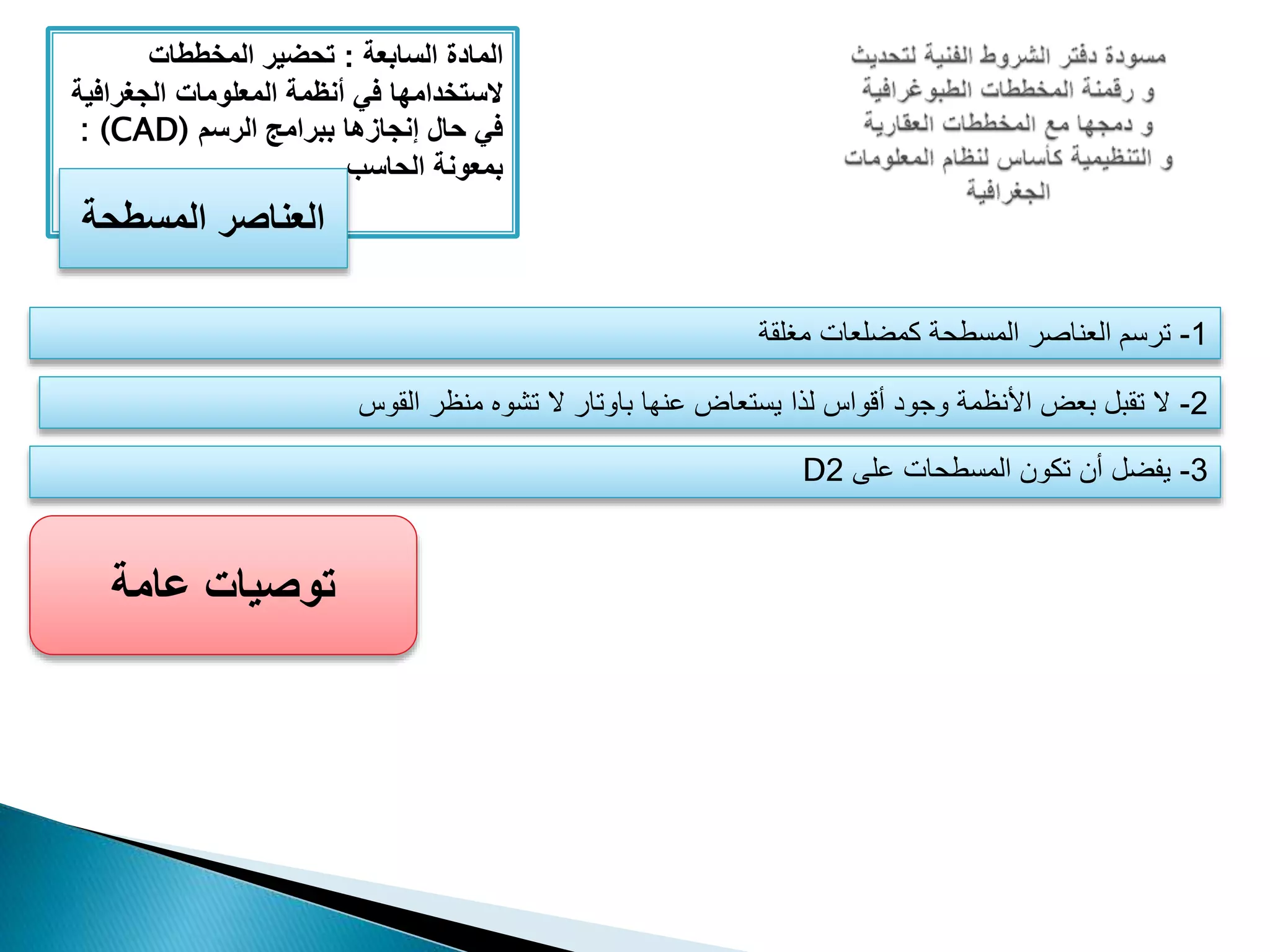 ‫المادة‬‫السابعة‬:‫المخططات‬ ‫تحضير‬
‫الجغراف‬ ‫المعلومات‬ ‫أنظمة‬ ‫في‬ ‫َلستخدامها‬‫ية‬
‫الرسم‬ ‫ببرامج‬ ‫إنجازها‬ ‫حال‬ ‫في‬: (CAD)
‫الحاسب‬ ‫بمعونة‬
‫المسطحة‬ ‫العناصر‬
1-‫مغلقة‬ ‫كمضلعات‬ ‫المسطحة‬ ‫العناصر‬ ‫ترسم‬
2-‫القوس‬ ‫منظر‬ ‫تشوه‬ ‫ال‬ ‫باوتار‬ ‫عنها‬ ‫يستعاض‬ ‫لذا‬ ‫أقواس‬ ‫وجود‬ ‫األنظمة‬ ‫بعض‬ ‫تقبل‬ ‫ال‬
3-‫على‬ ‫المسطحات‬ ‫تكون‬ ‫أن‬ ‫يفضل‬2D
‫عامة‬ ‫توصيات‬
 