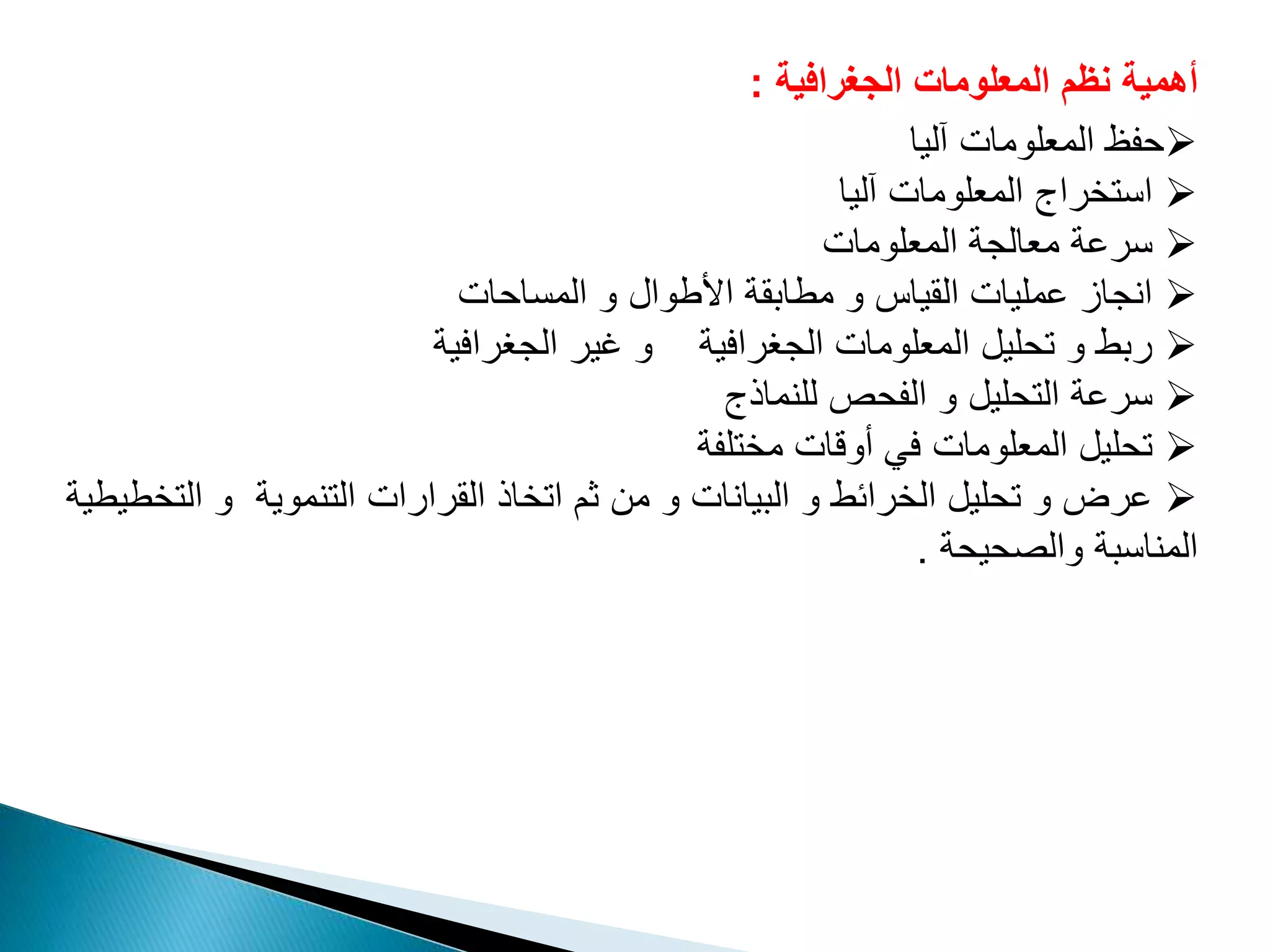 ‫الجغرافية‬ ‫المعلومات‬ ‫نظم‬ ‫أهمية‬:
‫آليا‬ ‫المعلومات‬ ‫حفظ‬
‫آليا‬ ‫المعلومات‬ ‫استخراج‬
‫المعلومات‬ ‫معالجة‬ ‫سرعة‬
‫المساحات‬ ‫و‬ ‫األطوال‬ ‫مطابقة‬ ‫و‬ ‫القياس‬ ‫عمليات‬ ‫انجاز‬
‫الجغرافية‬ ‫غير‬ ‫و‬ ‫الجغرافية‬ ‫المعلومات‬ ‫تحليل‬ ‫و‬ ‫ربط‬
‫للنماذج‬ ‫الفحص‬ ‫و‬ ‫التحليل‬ ‫سرعة‬
‫مختلفة‬ ‫أوقات‬ ‫في‬ ‫المعلومات‬ ‫تحليل‬
‫ال‬ ‫و‬ ‫التنموية‬ ‫القرارات‬ ‫اتخاذ‬ ‫ثم‬ ‫من‬ ‫و‬ ‫البيانات‬ ‫و‬ ‫الخرائط‬ ‫تحليل‬ ‫و‬ ‫عرض‬‫تخطيطية‬
‫والصحيحة‬ ‫المناسبة‬.
 