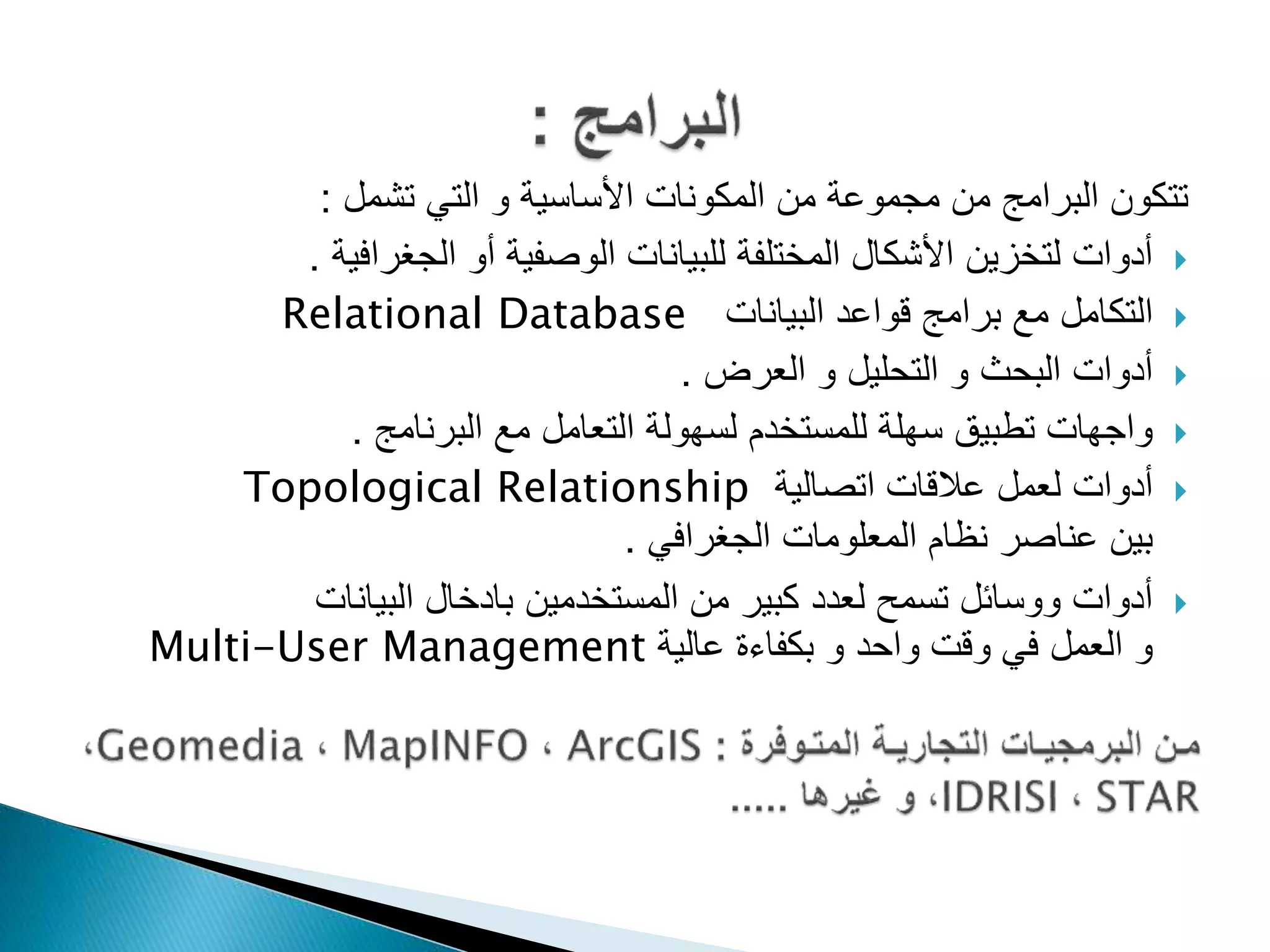 ‫تشمل‬ ‫التي‬ ‫و‬ ‫األساسية‬ ‫المكونات‬ ‫من‬ ‫مجموعة‬ ‫من‬ ‫البرامج‬ ‫تتكون‬:
‫الجغرافية‬ ‫أو‬ ‫الوصفية‬ ‫للبيانات‬ ‫المختلفة‬ ‫األشكال‬ ‫لتخزين‬ ‫أدوات‬.
‫البيانات‬ ‫قواعد‬ ‫برامج‬ ‫مع‬ ‫التكامل‬Relational Database
‫العرض‬ ‫و‬ ‫التحليل‬ ‫و‬ ‫البحث‬ ‫أدوات‬.
‫البرنامج‬ ‫مع‬ ‫التعامل‬ ‫لسهولة‬ ‫للمستخدم‬ ‫سهلة‬ ‫تطبيق‬ ‫واجهات‬.
‫اتصالية‬ ‫عالقات‬ ‫لعمل‬ ‫أدوات‬Topological Relationship
‫الجغرافي‬ ‫المعلومات‬ ‫نظام‬ ‫عناصر‬ ‫بين‬.
‫البيانات‬ ‫بادخال‬ ‫المستخدمين‬ ‫من‬ ‫كبير‬ ‫لعدد‬ ‫تسمح‬ ‫ووسائل‬ ‫أدوات‬
‫عالية‬ ‫بكفاءة‬ ‫و‬ ‫واحد‬ ‫وقت‬ ‫في‬ ‫العمل‬ ‫و‬Multi-User Management
 