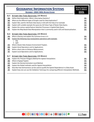 GEOGRAPHIC INFORMATION SYSTEMS
DECEMBER – 2018 | IDOL: REVISED COURSE
MUMBAI UNIVERSITY
B.SC.IT: SEM-VI
IDOL
| | | | | | | | | | 2 | Page
Q.5 ATTEMPT ANY THREE QUESTIONS: (15 MARKS)
(A) Define Data Exploration. What is Descriptive Statistics? (5)
(B) What are the different types of Graphs used for Data Exploration? (5)
(C) Explain SQL used for Attribute Data Query in GIS with the help of an example (5)
(D) Explain with suitable example the query by Cell Value Type of Raster Data Query. (5)
(E) Explain the various spatial feature Selection Processes in Spatial Data Query. (5)
(F) Explain the Map Based Data Manipulation that is commonly used in GIS and Geovisualization. (5)
Q.6 ATTEMPT ANY THREE QUESTIONS: (15 MARKS)
(A) What is Overlay and explain the Common Errors in it. (5)
(B) Explain the following map manipulation operations with example:
i. Clip
ii. Split
(5)
(C) What is Raster Data Analysis Environment? Explain. (5)
(D) Explain Zonal Operations and its Applications. (5)
(E) Write a short note on Distance Measurement. (5)
(F) Explain Local Operations and its Applications. (5)
Q.7 ATTEMPT ANY THREE QUESTIONS: (15 MARKS)
(A) Explain the Thiessen Polygons Method for Spatial Interpolation. (5)
(B) What is Kriging? Explain. (5)
(C) Explain the Density Estimation Local Method. (5)
(D) Explain the Global methods used for Spatial Interpolation. (5)
(E) Describe how Semivariance can be used to qualify the Spatial Dependence in a Data Asset. (5)
(F) Explain how one can use the Validation Technique for comparing different Interpolation Methods. (5)
 