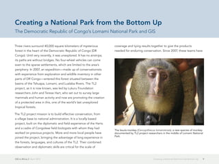 GIS in Africa 2  April 2013 9Creating a National Park from the Bottom Up
Three rivers surround 40,000 square kilometers of mysterious
forest in the heart of the Democratic Republic of Congo (DR
Congo). Until very recently, it was unexplored. It has no airstrips;
its paths are without bridges. No four-wheel vehicles can come
even to the sparse settlements, which are limited to the area's
periphery. In 2007, an expedition—made up of conservationists
with experience from exploration and wildlife inventory in other
parts of DR Congo—entered this forest situated between the
basins of the Tshuapa, Lomami, and Lualaba Rivers. The TL2
project, as it is now known, was led by Lukuru Foundation
researchers John and Terese Hart, who set out to survey large
mammals and human activity and now are promoting the creation
of a protected area in this, one of the world's last unexplored
tropical forests.
The TL2 project mission is to build effective conservation, from
a village base to national administration. It is a locally based
project, built on the diplomatic and field experience of the Harts
and a cadre of Congolese field biologists with whom they had
worked on previous projects. More and more local people have
joined the project, bringing the advantage of long experience in
the forests, languages, and cultures of the TL2. Their combined
observation and diplomatic skills are critical for the scale of
coverage and tying results together to give the products
needed for enduring conservation. Since 2007, these teams have
Creating a National Park from the Bottom Up
The Democratic Republic of Congo's Lomami National Park and GIS
The lesula monkey (Cercopithecus lomamiensis), a new species of monkey
documented by TL2 project researchers in the middle of Lomami National
Park.
 