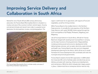 GIS in Africa 2  April 2013 13Improving Service Delivery and Collaboration in South Africa
Named for one of South Africa's 20th-century democracy
advocates, the Frances Baard Municipality District is situated in a
mostly rural area of the country's northern central region. A sunny
and semiarid climate and natural rivers make it a popular tourist
destination for bird-watchers, hunters, and photographers. The
region is well known for its agriculture, with exports of fruit and
vegetables, as well as mining activities.
While Frances Baard is the smallest district in the Northern
Cape province, it's actually the most populous of the Northern
Cape districts, with nearly 325,000 citizens spread through the
local municipalities of Sol Plaatje, Phokwane, Dikgatlong, and
Magareng.
Like all municipal districts in South Africa, officials for Frances
Baard are charged with assisting local municipalities in carrying
out the basic functions of local government. Responsibilities
include promoting social and economic development while
delivering basic services, such as water, electricity, waste removal,
and health care. Frances Baard must also carry out integrated
development planning for the district, which serves as an overall
framework for future development that coordinates with both the
municipal and provincial governments.
Frances Baard created a formal GIS organization in 2009 (called
the Corporate GIS unit) to facilitate water and electricity service
delivery and assist with rezoning, infrastructure development,
and maintenance. While the district already had a legacy system
in place, it determined that an enterprise solution was the only
Improving Service Delivery and
Collaboration in South Africa
The Frances Baard Municipality District includes mostly rural areas of
South Africa's Northern Cape province.
 