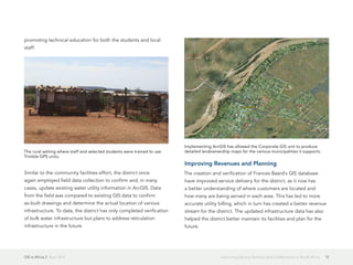 GIS in Africa 2  April 2013 15Improving Service Delivery and Collaboration in South Africa
promoting technical education for both the students and local
staff.
Similar to the community facilities effort, the district once
again employed field data collection to confirm and, in many
cases, update existing water utility information in ArcGIS. Data
from the field was compared to existing GIS data to confirm
as-built drawings and determine the actual location of various
infrastructure. To date, the district has only completed verification
of bulk water infrastructure but plans to address reticulation
infrastructure in the future.
Improving Revenues and Planning
The creation and verification of Frances Baard's GIS database
have improved service delivery for the district, as it now has
a better understanding of where customers are located and
how many are being served in each area. This has led to more
accurate utility billing, which in turn has created a better revenue
stream for the district. The updated infrastructure data has also
helped the district better maintain its facilities and plan for the
future.
The rural setting where staff and selected students were trained to use
Trimble GPS units.
Implementing ArcGIS has allowed the Corporate GIS unit to produce
detailed landownership maps for the various municipalities it supports.
 