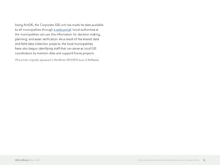 GIS in Africa 2  April 2013 16Improving Service Delivery and Collaboration in South Africa
Using ArcGIS, the Corporate GIS unit has made its data available
to all municipalities through a web portal. Local authorities at
the municipalities can use this information for decision making,
planning, and asset verification. As a result of the shared data
and field data collection projects, the local municipalities
have also begun identifying staff that can serve as local GIS
coordinators to maintain data and support future projects.
(This article originally appeared in the Winter 2012/2013 issue of ArcNews.)
 