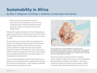 GIS in Africa 2  April 2013 17Sustainability in Africa
"We need to take stock and attach value to our
natural resources and ecosystems, such that we may
include their value in planning and decision-making
processes, as well as in our national accounts and
balance sheets."
Although His Excellency President Ian Khama of Botswana was
speaking about Africa in his opening remarks to the first Summit
for Sustainability in Africa, his words apply equally to the rest of
the globe.
The goal of the summit, hosted in Gaborone last May by the
government of Botswana and Conservation International, was
to demonstrate how African nations and their investment
partners understand, manage, and value natural capital to
support and improve human well-being. The aim was to take a
practical, results-focused approach, with African nations leading
and encouraging investment partners to provide support in a
coordinated and coherent fashion.
The term natural capital refers to earth's natural assets (soil, air,
water, plants, and animals) and the ecosystem services resulting
from them (e.g., food production, climate regulation, pollination,
flood protection) that sustain human life.
The visionary heads of state and ministers of 10 African
nations—Botswana, Gabon, Ghana, Kenya, Liberia, Mozambique,
Namibia, Rwanda, South Africa, and Tanzania—unanimously
voiced their support for the value of natural capital in national
accounting. These nations reached two key conclusions. First,
Sustainability in Africa
By Peter A. Seligmann and Sandy J. Andelman, Conservation International
This map was part of a series created for the first Summit for
Sustainability in Africa, held in Gaborone in May 2012 to demonstrate the
natural capital of participating countries. In this example, the ecosystem
service of climate regulation through carbon storage is shown, along with
the country's protected area network.
 