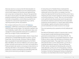 GIS in Africa 2  April 2013 18Sustainability in Africa
there was unanimous consensus that the historical pattern of
resource exploitation has failed to promote sustained growth,
environmental integrity, and improved social capital and has,
even worse, been counterproductive. Second, they agreed that
the value of natural capital—the wealth of benefits provided to
people by biodiversity and ecosystems, like watersheds, forests,
coral reefs, and grasslands—must be fully accounted for and
integrated into national and corporate planning, as well as
reporting practices, policies, and programs.
The message resulting from the summit—the Gaborone
Declaration—reaffirmed a commitment to sustainability already
shared by these visionary leaders. The declaration signaled a new
era of leadership, rooted in Africa, that understands, values, and
manages the natural capital that sustains all of us: a platform on
which we can begin to build a sustainable future.
Summit participants included Sam Dryden, director of agricultural
development at the Bill & Melinda Gates Foundation; Laurene
Powell Jobs, chair and founder of Emerson Collective; Rachel
Kyte, vice president of sustainable development at the World
Bank; Rob Walton, the chairman of Walmart; and numerous other
private- and public-sector partners from within and outside Africa.
These participants also issued a communiqué to draw attention to
what they described as "the limitations of GDP [gross domestic
product] as a measure of well-being and sustainable growth that
values environmental and social aspects of progress."
In closing the summit, President Khama emphasized the
importance of following through on these commitments. "This
meeting will not be of any value to our peoples if we fail to
achieve the objectives that formed the core of this summit, that is,
integrating the value of natural capital into national and corporate
accounting and planning," he said. "We must continue building
social capital and reducing poverty by transitioning agriculture
and extractive industries to practices that promote sustainable
employment and the protection of natural capital while building
the knowledge, capacity, and policy networks needed to
promote leadership and increase momentum for change."
This is true leadership and an example we should celebrate and
follow.
The Gaborone Declaration marked an important step in paving
the way toward mutually beneficial partnerships between
governments and businesses. A month later, at Rio+20—the
United Nations Conference on Sustainable Development—these
10 African nations united under the Gaborone Declaration and
emerged as global leaders. They urged others to join them in
taking the first steps to correct what has been, up until now, a
misguided development trajectory. They were followed by
49 other nations, developed and developing alike, along with
nearly 100 public, private, and civil society partners, including
ArcelorMittal, the Coca-Cola Company, the Bill & Melinda Gates
Foundation, the German Development Institute, the MacArthur
Foundation, the United Nations Environment Programme, the
 