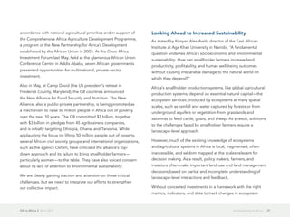 GIS in Africa 2  April 2013 21Sustainability in Africa
accordance with national agricultural priorities and in support of
the Comprehensive Africa Agriculture Development Programme,
a program of the New Partnership for Africa's Development
established by the African Union in 2003. At the Grow Africa
Investment Forum last May, held at the glamorous African Union
Conference Centre in Addis Ababa, seven African governments
presented opportunities for multinational, private-sector
investment.
Also in May, at Camp David (the US president's retreat in
Frederick County, Maryland), the G8 countries announced
the New Alliance for Food Security and Nutrition. The New
Alliance, also a public-private partnership, is being promoted as
a mechanism to raise 50 million people in Africa out of poverty
over the next 10 years. The G8 committed $1 billion, together
with $3 billion in pledges from 45 agribusiness companies,
and is initially targeting Ethiopia, Ghana, and Tanzania. While
applauding the focus on lifting 50 million people out of poverty,
several African civil society groups and international organizations,
such as the agency Oxfam, have criticized the alliance's top-
down approach and its failure to bring smallholder farmers—
particularly women—to the table. They have also voiced concern
about its lack of attention to environmental sustainability.
We are clearly gaining traction and attention on these critical
challenges, but we need to integrate our efforts to strengthen
our collective impact.
Looking Ahead to Increased Sustainability
As stated by Kenyan Alex Awiti, director of the East African
Institute at Aga Khan University in Nairobi, "A fundamental
question underlies Africa's socioeconomic and environmental
sustainability: How can smallholder farmers increase land
productivity, profitability, and human well-being outcomes
without causing irreparable damage to the natural world on
which they depend?"
Africa's smallholder production systems, like global agricultural
production systems, depend on essential natural capital—the
ecosystem services produced by ecosystems at many spatial
scales, such as rainfall and water captured by forests or from
underground aquifers or vegetation from grasslands and
savannas to feed cattle, goats, and sheep. As a result, solutions
to the challenges faced by smallholder farmers require a
landscape-level approach.
However, much of the existing knowledge of ecosystems
and agricultural systems in Africa is local, fragmented, often
inaccessible, and seldom mapped at the scales relevant for
decision making. As a result, policy makers, farmers, and
investors often make important land-use and land management
decisions based on partial and incomplete understanding of
landscape-level interactions and feedback.
Without concerted investments in a framework with the right
metrics, indicators, and data to track changes in ecosystem
 