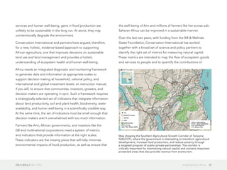 GIS in Africa 2  April 2013 22Sustainability in Africa
services and human well-being, gains in food production are
unlikely to be sustainable in the long run. At worst, they may
unintentionally degrade the environment.
Conservation International and partners have argued, therefore,
for a new, holistic, evidence-based approach to supporting
African agriculture, one that improves decisions on sustainable
land use and land management and provides a holistic
understanding of ecosystem health and human well-being.
Africa needs an integrated diagnostic and monitoring framework
to generate data and information at appropriate scales to
support decision making at household, national policy, and
international and global investment levels: an instruction manual,
if you will, to ensure that communities, investors, growers, and
decision makers are operating in sync. Such a framework requires
a strategically selected set of indicators that integrate information
about land productivity, soil and plant health, biodiversity, water
availability, and human well-being in a scientifically credible way.
At the same time, the set of indicators must be small enough that
decision makers aren't overwhelmed with too much information.
Farmers like Ann, African governments, and investors like the
G8 and multinational corporations need a system of metrics
and indicators that provide information at the right scales.
These indicators are the missing piece that will help minimize
environmental impacts of food production, as well as ensure that
the well-being of Ann and millions of farmers like her across sub-
Saharan Africa can be improved in a sustainable manner.
Over the last two years, with funding from the Bill & Melinda
Gates Foundation, Conservation International has worked
together with a broad set of science and policy partners to
identify the right set of metrics for measuring natural capital.
These metrics are intended to map the flow of ecosystem goods
and services to people and to quantify the contributions of
Map showing the Southern Agricultural Growth Corridor of Tanzania
(SAGCOT), where the government is attempting to transform agricultural
development, increase food production, and reduce poverty through
a targeted program of public-private partnerships. The corridor is
critically important for maintaining natural capital and contains important
protected areas that also provide revenue from ecotourism.
 