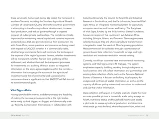 GIS in Africa 2  April 2013 23Sustainability in Africa
these services to human well-being. We tested this framework in
southern Tanzania, including the Southern Agricultural Growth
Corridor of Tanzania (SAGCOT), where the country's government
is attempting to transform agricultural development, increase
food production, and reduce poverty through a targeted
program of public-private partnerships. The corridor is critically
important for maintaining natural capital and contains important
protected areas that also provide revenue from ecotourism. As
with Grow Africa, some questions and concerns are being raised
with respect to SAGCOT: whether it is commercially viable,
whether large commercial farms will dominate the landscape at
the expense of the region's poorest farmers, whether investments
will be transparent, whether fears of land grabbing will be
addressed, and whether there will be transparent processes
for investments and auditing. Without access to integrated
information on the socio-agroecosystems within the corridor—
information that can gauge the success of the agricultural
investments and the environmental and socioeconomic
outcomes—there is significant risk that SAGCOT will fall short of
its transformational goals.
Vital Signs Africa
Having identified the metrics and demonstrated the feasibility
of making the necessary measurements at the right scales,
we're ready to think bigger, act bigger, and dramatically scale
up. Recently, Conservation International, in collaboration with
Columbia University, the Council for Scientific and Industrial
Research in South Africa, and the Earth Institute, launched Vital
Signs Africa, an integrated monitoring system for agriculture,
ecosystem services, and human well-being. The first phase
of Vital Signs, funded by the Bill & Melinda Gates Foundation,
focuses on regions in five countries in sub-Saharan Africa,
including Ethiopia, Ghana, and Tanzania. These regions were
selected because they are where agricultural transformation
is targeted to meet the needs of Africa's growing population.
Measurements will be collected through a combination of
ground-based data collection, household surveys, and high-
resolution and moderate-resolution remote sensing.
Currently, no African countries have environmental monitoring
systems, and Vital Signs aims to fill that gap. The system
emphasizes capacity building, working through subgrants to
local scientists who will collect information and partnerships with
existing data collection efforts, such as the Tanzania National
Bureau of Statistics. It focuses on building local capacity for
analysis and synthesis of spatial information, as well as on the
capacity of African policy makers and institutions to understand
and use this kind of information.
Data collection will happen at multiple scales to create the most
accurate possible picture: a household scale, using surveys on
health, nutritional status, and household income and assets;
a plot scale to assess agricultural production and determine
what seeds go into the land, where they come from, what kind
 