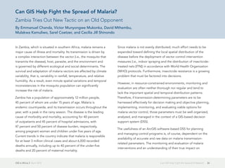 GIS in Africa 2  April 2013 26Can GIS Help Fight the Spread of Malaria?
Can GIS Help Fight the Spread of Malaria?
Zambia Tries Out New Tactic on an Old Opponent
By Emmanuel Chanda, Victor Munyongwe Mukonka, David Mthembu,
Mulakwa Kamuliwo, Sarel Coetzer, and Cecilia Jill Shinondo
In Zambia, which is situated in southern Africa, malaria remains a
major cause of illness and mortality. Its transmission is driven by
a complex interaction between the vector (i.e., the mosquito that
transmits the disease), host, parasite, and the environment and
is governed by different ecological and social determinants. The
survival and adaptation of malaria vectors are affected by climate
variability, that is, variability in rainfall, temperature, and relative
humidity. As a result, even minute spatial variations and temporal
inconsistencies in the mosquito population can significantly
increase the risk of malaria.
Zambia has a population of approximately 12 million people,
45 percent of whom are under 15 years of age. Malaria is
endemic countrywide, and its transmission occurs throughout the
year, with a peak in the rainy season. The disease is the leading
cause of morbidity and mortality, accounting for 40 percent
of outpatients and 45 percent of hospital admissions, with
47 percent and 50 percent of disease burden, respectively,
among pregnant women and children under five years of age.
Current trends in the country indicate that malaria is responsible
for at least 3 million clinical cases and about 6,000 recorded
deaths annually, including up to 40 percent of the under-five
deaths and 20 percent of maternal mortality.
Since malaria is not evenly distributed, much effort needs to be
expended toward defining the local spatial distribution of the
disease before the deployment of vector control intervention
measures (i.e., indoor spraying and the distribution of insecticide-
treated nets [ITN]) in accordance with World Health Organization
(WHO) protocols. Furthermore, insecticide resistance is a growing
problem that must be factored into decisions.
However, in resource-constrained environments, monitoring and
evaluation are often neither thorough nor regular and tend to
lack the important spatial and temporal distribution patterns.
Therefore, if transmission-determining parameters are to be
harnessed effectively for decision making and objective planning,
implementing, monitoring, and evaluating viable options for
malaria vector control, those parameters must be well organized,
analyzed, and managed in the context of a GIS-based decision
support system (DSS).
The usefulness of an ArcGIS software-based DSS for planning
and managing control programs is, of course, dependent on the
availability of accurate and raw data on malaria transmission-
related parameters. The monitoring and evaluation of malaria
interventions and an understanding of their true impact on
 