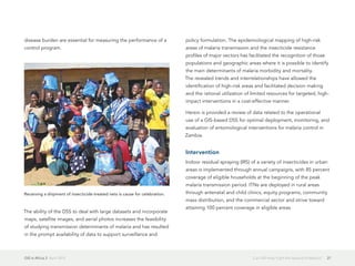 GIS in Africa 2  April 2013 27Can GIS Help Fight the Spread of Malaria?
disease burden are essential for measuring the performance of a
control program.
The ability of the DSS to deal with large datasets and incorporate
maps, satellite images, and aerial photos increases the feasibility
of studying transmission determinants of malaria and has resulted
in the prompt availability of data to support surveillance and
policy formulation. The epidemiological mapping of high-risk
areas of malaria transmission and the insecticide resistance
profiles of major vectors has facilitated the recognition of those
populations and geographic areas where it is possible to identify
the main determinants of malaria morbidity and mortality.
The revealed trends and interrelationships have allowed the
identification of high-risk areas and facilitated decision making
and the rational utilization of limited resources for targeted, high-
impact interventions in a cost-effective manner.
Herein is provided a review of data related to the operational
use of a GIS-based DSS for optimal deployment, monitoring, and
evaluation of entomological interventions for malaria control in
Zambia.
Intervention
Indoor residual spraying (IRS) of a variety of insecticides in urban
areas is implemented through annual campaigns, with 85 percent
coverage of eligible households at the beginning of the peak
malaria transmission period. ITNs are deployed in rural areas
through antenatal and child clinics, equity programs, community
mass distribution, and the commercial sector and strive toward
attaining 100 percent coverage in eligible areas.
Receiving a shipment of insecticide-treated nets is cause for celebration.
 