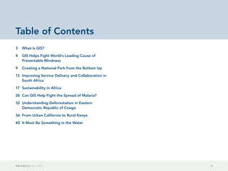 GIS in Africa 2  April 2013 2
Table of Contents
3	 What Is GIS?
4	 GIS Helps Fight World's Leading Cause of
Preventable Blindness
9	 Creating a National Park from the Bottom Up
13	 Improving Service Delivery and Collaboration in
South Africa
17	 Sustainability in Africa
26	 Can GIS Help Fight the Spread of Malaria?
32	 Understanding Deforestation in Eastern
Democratic Republic of Congo
36	 From Urban California to Rural Kenya
40	 It Must Be Something in the Water
 