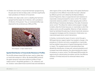 GIS in Africa 2  April 2013 30Can GIS Help Fight the Spread of Malaria?
•	 Children who lived in a house that had been sprayed during
the past year but did not sleep under a net had a significantly
lower prevalence of infection of 3.2 percent.
•	 Children who slept under a net in a dwelling that had been
sprayed had the lowest risk of infection, with a prevalence
of infection of 2.6 percent. Thus, an incremental effect was
observed for the combined use of IRS and ITNs.
Spatial Distribution of Insecticide Resistance Profiles
The ArcGIS software-based DSS has been used to collate data
on insecticide resistance in Africa. By standard WHO protocol,
the spatio-temporal insecticide resistance profiles of major
malaria vectors—Anopheles gambiae s.s., An. arabiensis, and
An. funestus—were determined at sentinel sites and extended to
other regions of the country. More data on the spatial distribution
of resistance to five different insecticides has been collected
by different partners and collated by the National Malaria
Control Programme. Data on suspected and overt resistance to
insecticides is being harnessed for vector control. The marked
insecticide resistance problem in indoor spraying sites confirms
other findings of resistances developing in the wake of extensive
vector control. This allows the malaria control program manager
to better utilize the limited resources on insecticides to which the
malaria vectors are still susceptible. Detection of high resistance
levels has facilitated the planning of rational insecticide resistance
management strategies and the introduction of alternative non-
insecticide-based vector control interventions.
In Zambia, monitoring the impact of vector control through a
GIS-based decision support system has revealed a change in the
prevalence of infection and vector susceptibility to insecticides
and has enabled measurement of spatial heterogeneity of trend
or impact. The revealed trends and interrelationships have
allowed the identification of areas with reduced parasitemia and
increased insecticide resistance, thus demonstrating the impact
of resistance on vector control. The GIS-based DSS provides the
opportunity for rational policy formulation and the cost-effective
utilization of limited resources for enhanced malaria vector
control.
The mosquito—a major malarial vector.
 