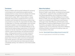 GIS in Africa 2  April 2013 31Can GIS Help Fight the Spread of Malaria?
Conclusion
Routine surveillance data has proved inadequate for monitoring
control programs and is presently being supplemented by
parasite prevalence surveys; vector-borne diseases demonstrate
decided geographic heterogeneities and therefore require
special tools for analysis. With its inherent ability to manage
spatial data, GIS provides an exceptional tool for continuous
surveillance and a framework for harmonizing surveillance data
and parasitemia survey data. At a regional level, the ability of GIS
to display data in an intuitively understandable manner has been
harnessed to establish a continental database in Africa of the
spatial distribution of malaria. The GIS-based DSS has not only
streamlined the evidence-based implementation of intervention
measures but has also improved the tracking of entomological
indicators: species characterization and insecticide resistance
status, including parasite prevalence and impact assessment
of ITNs and IRS. For resource-constrained malaria-endemic
sub-Saharan African countries like Zambia, the need for a GIS-
based malaria information system cannot be overemphasized.
Until recently, decisions in the malaria control programs were
taken on an ad hoc basis driven by limited empirical evidence,
undoubtedly resulting in the misdirection of the limited available
resources.
About the Authors
Emmanuel Chanda of the National Malaria Control Centre,
Ministry of Health, Lusaka, Zambia, coordinated and participated
in data collection, analyzed the data, and drafted this article.
Victor Munyongwe Mukonka, also of the Ministry of Health,
and Mulakwa Kamuliwo of the National Malaria Control Centre,
Ministry of Health, were both responsible for management of the
project and contributed to the drafting and critical evaluation
of the paper article. David Mthembu and Sarel Coetzer of the
Malaria Research Programme, Medical Research Council, Durban,
South Africa, participated in field survey data collection and
mapped the sites. Cecilia Jill Shinondo of the School of Medicine,
University of Zambia, contributed to the drafting, review, and
critical evaluation of the article.
See also "World Health Decision Makers Should Consider GIS."
(This article originally appeared in the Fall 2012 issue of ArcNews.)
 