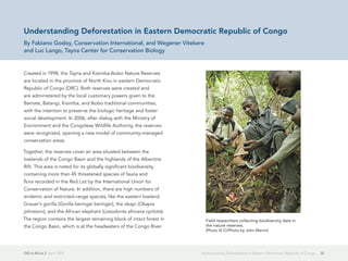 GIS in Africa 2  April 2013 32Understanding Deforestation in Eastern Democratic Republic of Congo
Understanding Deforestation in Eastern Democratic Republic of Congo
By Fabiano Godoy, Conservation International, and Wegener Vitekere
and Luc Lango, Tayna Center for Conservation Biology
Created in 1998, the Tayna and Kisimba-Ikobo Nature Reserves
are located in the province of North Kivu in eastern Democratic
Republic of Congo (DRC). Both reserves were created and
are administered by the local customary powers given to the
Bamate, Batangi, Kisimba, and Ikobo traditional communities,
with the intention to preserve the biologic heritage and foster
social development. In 2006, after dialog with the Ministry of
Environment and the Congolese Wildlife Authority, the reserves
were recognized, opening a new model of community-managed
conservation areas.
Together, the reserves cover an area situated between the
lowlands of the Congo Basin and the highlands of the Albertine
Rift. This area is noted for its globally significant biodiversity,
containing more than 45 threatened species of fauna and
flora recorded in the Red List by the International Union for
Conservation of Nature. In addition, there are high numbers of
endemic and restricted-range species, like the eastern lowland
Grauer's gorilla (Gorilla beringei beringei), the okapi (Okapia
johnstoni), and the African elephant (Loxodonta africana cyclotis).
The region contains the largest remaining block of intact forest in
the Congo Basin, which is at the headwaters of the Congo River
Field researchers collecting biodiversity data in
the nature reserves.
(Photo © CI/Photo by John Martin)
 
