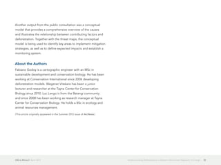 GIS in Africa 2  April 2013 35Understanding Deforestation in Eastern Democratic Republic of Congo
Another output from the public consultation was a conceptual
model that provides a comprehensive overview of the causes
and illustrates the relationship between contributing factors and
deforestation. Together with the threat maps, the conceptual
model is being used to identify key areas to implement mitigation
strategies, as well as to define expected impacts and establish a
monitoring system.
About the Authors
Fabiano Godoy is a cartographic engineer with an MSc in
sustainable development and conservation biology. He has been
working at Conservation International since 2006 developing
deforestation models. Wegener Vitekere has been a junior
lecturer and researcher at the Tayna Center for Conservation
Biology since 2010. Luc Lango is from the Batangi community
and since 2008 has been working as research manager at Tayna
Center for Conservation Biology. He holds a BSc in ecology and
animal resources management.
(This article originally appeared in the Summer 2012 issue of ArcNews.)
 