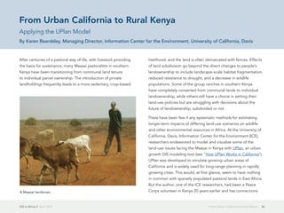 GIS in Africa 2  April 2013 36From Urban California to Rural Kenya
After centuries of a pastoral way of life, with livestock providing
the basis for sustenance, many Maasai pastoralists in southern
Kenya have been transitioning from communal land tenure
to individual parcel ownership. The introduction of private
landholdings frequently leads to a more sedentary, crop-based
livelihood, and the land is often demarcated with fences. Effects
of land subdivision go beyond the direct changes to people's
landownership to include landscape-scale habitat fragmentation,
reduced resistance to drought, and a decrease in wildlife
populations. Some of the group ranches in southern Kenya
have completely converted from communal lands to individual
landownership, while others still have a choice in setting their
land-use policies but are struggling with decisions about the
future of landownership, subdivided or not.
There have been few if any systematic methods for estimating
longer-term impacts of differing land-use scenarios on wildlife
and other environmental resources in Africa. At the University of
California, Davis, Information Center for the Environment (ICE),
researchers endeavored to model and visualize some of the
land-use issues facing the Maasai in Kenya with UPlan, an urban
growth GIS modeling tool (see "How UPlan Works in California").
UPlan was developed to simulate growing urban areas of
California and is widely used for long-range planning in rapidly
growing cities. This would, at first glance, seem to have nothing
in common with sparsely populated pastoral lands in East Africa.
But the author, one of the ICE researchers, had been a Peace
Corps volunteer in Kenya 20 years earlier and has connections
From Urban California to Rural Kenya
Applying the UPlan Model
By Karen Beardsley, Managing Director, Information Center for the Environment, University of California, Davis
A Maasai herdsman.
 