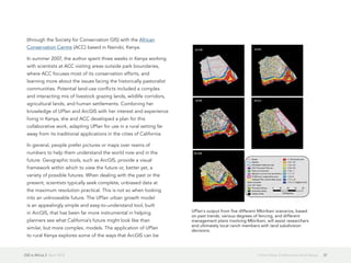 GIS in Africa 2  April 2013 37From Urban California to Rural Kenya
(through the Society for Conservation GIS) with the African
Conservation Centre (ACC) based in Nairobi, Kenya.
In summer 2007, the author spent three weeks in Kenya working
with scientists at ACC visiting areas outside park boundaries,
where ACC focuses most of its conservation efforts, and
learning more about the issues facing the historically pastoralist
communities. Potential land-use conflicts included a complex
and interacting mix of livestock grazing lands, wildlife corridors,
agricultural lands, and human settlements. Combining her
knowledge of UPlan and ArcGIS with her interest and experience
living in Kenya, she and ACC developed a plan for this
collaborative work, adapting UPlan for use in a rural setting far
away from its traditional applications in the cities of California.
In general, people prefer pictures or maps over reams of
numbers to help them understand the world now and in the
future. Geographic tools, such as ArcGIS, provide a visual
framework within which to view the future or, better yet, a
variety of possible futures. When dealing with the past or the
present, scientists typically seek complete, unbiased data at
the maximum resolution practical. This is not so when looking
into an unknowable future. The UPlan urban growth model
is an appealingly simple and easy-to-understand tool, built
in ArcGIS, that has been far more instrumental in helping
planners see what California's future might look like than
similar, but more complex, models. The application of UPlan
to rural Kenya explores some of the ways that ArcGIS can be
UPlan's output from five different Mbirikani scenarios, based
on past trends, various degrees of fencing, and different
management plans involving Mbirikani, will assist researchers
and ultimately local ranch members with land subdivision
decisions.
 