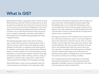 GIS in Africa 2  April 2013 3What Is GIS?
Making decisions based on geography is basic to human thinking.
Where shall we go, what will it be like, and what shall we do when
we get there are applied to the simple event of going to the store
or to the major event of launching a bathysphere into the ocean's
depths. By understanding geography and people's relationship
to location, we can make informed decisions about the way we
live on our planet. A geographic information system (GIS) is a
technological tool for comprehending geography and making
intelligent decisions.
GIS organizes geographic data so that a person reading a
map can select data necessary for a specific project or task. A
thematic map has a table of contents that allows the reader to
add layers of information to a basemap of real-world locations.
For example, a social analyst might use the basemap of Eugene,
Oregon, and select datasets from the US Census Bureau to add
data layers to a map that shows residents' education levels, ages,
and employment status. With an ability to combine a variety of
datasets in an infinite number of ways, GIS is a useful tool for
nearly every field of knowledge from archaeology to zoology.
A good GIS program is able to process geographic data from
a variety of sources and integrate it into a map project. Many
countries have an abundance of geographic data for analysis, and
governments often make GIS datasets publicly available. Map
file databases often come included with GIS packages; others
can be obtained from both commercial vendors and government
agencies. Some data is gathered in the field by global positioning
units that attach a location coordinate (latitude and longitude) to
a feature such as a pump station.
GIS maps are interactive. On the computer screen, map users can
scan a GIS map in any direction, zoom in or out, and change the
nature of the information contained in the map. They can choose
whether to see the roads, how many roads to see, and how roads
should be depicted. Then they can select what other items they
wish to view alongside these roads such as storm drains, gas
lines, rare plants, or hospitals. Some GIS programs are designed
to perform sophisticated calculations for tracking storms or
predicting erosion patterns. GIS applications can be embedded
into common activities such as verifying an address.
From routinely performing work-related tasks to scientifically
exploring the complexities of our world, GIS gives people the
geographic advantage to become more productive, more aware,
and more responsive citizens of planet Earth.
What Is GIS?
 