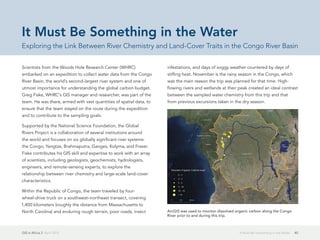GIS in Africa 2  April 2013 40It Must Be Something in the Water
Scientists from the Woods Hole Research Center (WHRC)
embarked on an expedition to collect water data from the Congo
River Basin, the world's second-largest river system and one of
utmost importance for understanding the global carbon budget.
Greg Fiske, WHRC's GIS manager and researcher, was part of the
team. He was there, armed with vast quantities of spatial data, to
ensure that the team stayed on the route during the expedition
and to contribute to the sampling goals.
Supported by the National Science Foundation, the Global
Rivers Project is a collaboration of several institutions around
the world and focuses on six globally significant river systems:
the Congo, Yangtze, Brahmaputra, Ganges, Kolyma, and Fraser.
Fiske contributes his GIS skill and expertise to work with an array
of scientists, including geologists, geochemists, hydrologists,
engineers, and remote-sensing experts, to explore the
relationship between river chemistry and large-scale land-cover
characteristics.
Within the Republic of Congo, the team traveled by four-
wheel-drive truck on a southwest–northeast transect, covering
1,400 kilometers (roughly the distance from Massachusetts to
North Carolina) and enduring rough terrain, poor roads, insect
infestations, and days of soggy weather countered by days of
stifling heat. November is the rainy season in the Congo, which
was the main reason the trip was planned for that time. High-
flowing rivers and wetlands at their peak created an ideal contrast
between the sampled water chemistry from this trip and that
from previous excursions taken in the dry season.
It Must Be Something in the Water
Exploring the Link Between River Chemistry and Land-Cover Traits in the Congo River Basin
ArcGIS was used to monitor dissolved organic carbon along the Congo
River prior to and during this trip.
 