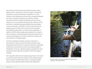 GIS in Africa 2  April 2013 41It Must Be Something in the Water
One of the key measurements was dissolved organic carbon
(DOC), which is a general term for those organic components
dissolved in marine and freshwater ecosystems. It is a key
indicator of land disturbance and land-cover changes worldwide.
As a doctor may take a sample of your blood to divulge
information about the health and well-being of your internal
systems, so too can scientists characterize the conditions of the
land within a watershed by taking detailed chemical samples
of rivers and streams. And DOC isn't alone. Scientists have an
elaborate quiver of water chemical metrics that may define
land-related changes within our world's major watersheds. In
addition to DOC, water samples were analyzed for a variety of
other constituents, including dissolved and particulate forms of
nitrogen and phosphorus, as well as temperature, salinity, pH,
and a selection of dissolved gases.
As with any statistical modeling, diversity is important in
the sample set. GIS was used to find easily accessible major
waterways where the areas of contribution (upstream watershed)
covered the most diverse set of land-cover types available in
the Republic of Congo. Latitude-longitude coordinates for each
sample point were captured using Garmin GPS and mapped
regularly.
The Congo River Basin has the largest swamp forest in the world.
It is where the team spent the majority of time collecting data.
Team members traversed these forests in a pirogue (wooden
dugout canoe), sampling water along the way. Despite the
Over the side of a pirogue, researchers collect water
samples in the swamp forest.
 