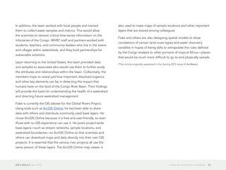 GIS in Africa 2  April 2013 43It Must Be Something in the Water
In addition, the team worked with local people and trained
them to collect water samples and metrics. This would allow
the scientists to retrieve critical time-series information on the
tributaries of the Congo. WHRC staff and partners worked with
students, teachers, and community leaders who live in the towns
and villages within watersheds, and they built partnerships for
sustainable solutions.
Upon returning to the United States, the team provided data
and samples to associates who would use them to further study
the attributes and relationships within the basin. Collectively, the
members hope to reveal just how important dissolved organics
and other key elements can be in detecting the impact that
humans have on the land of the Congo River Basin. Their findings
will provide the basis for understanding the health of a watershed
and directing future watershed management.
Fiske is currently the GIS adviser for the Global Rivers Project.
Using tools such as ArcGIS Online, he has been able to share
data with others and distribute commonly used base layers. He
chose ArcGIS Online because it is free and user-friendly, so even
those with no GIS experience can use it. He posts project-wide
base layers—such as stream networks, sample locations, and
watershed boundaries—to ArcGIS Online so that scientists and
others can download maps and data directly into their own GIS
projects. It is essential that the various river projects all use the
same version of these layers. The ArcGIS Online map viewer is
also used to make maps of sample locations and other important
layers that are shared among colleagues.
Fiske and others are also designing spatial models to show
correlations of certain land-cover types and water chemistry
variables in hopes of being able to extrapolate the rules defined
by the Congo analysis to other portions of tropical Africa—places
that would be much more difficult to go to and physically sample.
(This article originally appeared in the Spring 2012 issue of ArcNews.)
 