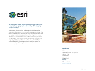 Contact Esri
380 New York Street
Redlands, California 92373-8100  usa
1 800 447 9778
t  909 793 2853
f  909 793 5953
info@esri.com
esri.com
Offices worldwide
esri.com/locations
Esri inspires and enables people to positively impact their future
through a deeper, geographic understanding of the changing
world around them.
Governments, industry leaders, academics, and nongovernmental
organizations trust us to connect them with the analytic knowledge they
need to make the critical decisions that shape the planet. For more than
40 years, Esri has cultivated collaborative relationships with partners
who share our commitment to solving earth’s most pressing challenges
with geographic expertise and rational resolve. Today, we believe that
geography is at the heart of a more resilient and sustainable future.
Creating responsible products and solutions drives our passion for
improving quality of life everywhere.
G58072 ESRI4/13ml
 