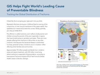 GIS in Africa 2  April 2013 4GIS Helps Fight World's Leading Cause of Preventable Blindness
It feels like thorns scraping your eyes each time you blink.
Repeated infections during your childhood lead to scarring of the
conjunctiva, or inner mucous membrane of the upper eyelid. Your
eyelashes turn inward and scratch the cornea. Slowly, painfully,
you may go totally blind.
The affliction is called trachoma, and it affects mostly women and
children among the poorest of the poor, especially in regions
that have limited access to sanitation and water. There are more
people suffering from trachoma in Africa than on any other
continent. And because this bacterial disease is transmitted
via close, personal contact, it tends to occur in clusters—often
affecting entire families and communities.
Approximately 110 million people worldwide live in endemic
areas and require treatment, with 210 million more living
where trachoma is suspected of being endemic, according to
International Trachoma Initiative (ITI) at Task Force for Global
Health, based in Decatur, Georgia.
GIS Helps Fight World's Leading Cause
of Preventable Blindness
Tracking the Global Distribution of Trachoma
This map of Africa from www.trachomaatlas.org illustrates
the known distribution of trachoma and the data gaps
across the continent.
 