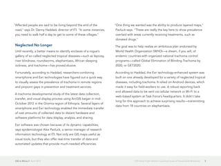 GIS in Africa 2  April 2013 5GIS Helps Fight World's Leading Cause of Preventable Blindness
"Affected people are said to be living beyond the end of the
road," says Dr. Danny Haddad, director of ITI. "In some instances,
you need to walk half a day to get to some of these villages."
Neglected No Longer
Until recently, a better means to identify enclaves of a rogue's
gallery of so-called neglected tropical diseases—such as leprosy,
river blindness, roundworms, elephantiasis, African sleeping
sickness, and trachoma—has proved elusive.
Fortunately, according to Haddad, researchers combining
smartphone and Esri technologies have figured out a quick way
to visually assess the prevalence of trachoma in remote regions
and pinpoint gaps in prevention and treatment services.
A trachoma developmental study of the latest data collection,
transfer, and visual display process using ArcGIS began in mid-
October 2012 in the Oromia region of Ethiopia. Several layers of
smartphone and Esri technology enabled the immediate transfer
of vast amounts of collected data to distant hardware and
software platforms for data display, analysis, and sharing.
Esri software was chosen because of its dynamic capabilities,
says epidemiologist Alex Pavluck, a senior manager of research
information technology at ITI. Not only are GIS maps useful as
visual tools, but they also offer real-time transfer of data and
automated updates that provide much-needed efficiencies.
"One thing we wanted was the ability to produce layered maps,"
Pavluck says. "These are really the key here to show prevalence
overlaid with areas currently receiving treatments, such as
donated drugs."
The goal was to help realize an ambitious plan endorsed by
World Health Organization (WHO)—a dream, if you will, of
endemic countries with organized national trachoma control
programs—called Global Elimination of Blinding Trachoma by
2020, or GET2020.
According to Haddad, the Esri technology-enhanced system was
built on one already developed for a variety of neglected tropical
diseases, including trachoma. It relied on Android devices, which
made it easy for field-workers to use. A robust reporting back
end allowed data to be sent via cellular network or Wi-Fi to a
web-based system at Task Force's headquarters. It didn't take
long for this approach to achieve surprising results—transmitting
data from 18 countries on elephantiasis.
 