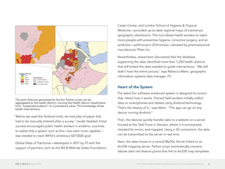 GIS in Africa 2  April 2013 6GIS Helps Fight World's Leading Cause of Preventable Blindness
"Before we used the Android tools, we had piles of paper that
had to be manually entered after a survey," recalls Haddad. Initial
success encouraged public health workers in endemic countries
to realize that a system such as this—but even more capable—
was needed to reach WHO's ambitious GET2020 goal.
Global Atlas of Trachoma—developed in 2011 by ITI with the
support of partners, such as the Bill & Melinda Gates Foundation,
Carter Center, and London School of Hygiene & Tropical
Medicine—provided up-to-date regional maps of trachoma's
geographic distribution. This tool allows health workers to reach
more people with preventive hygiene, corrective surgery, and an
antibiotic—azithromycin (Zithromax)—donated by pharmaceutical
manufacturer Pfizer Inc.
Nevertheless, researchers discovered that the database
supporting the atlas identified more than 1,200 health districts
that still lacked the data needed to guide interventions. "We still
didn't have the entire picture," says Rebecca Mann, geographic
information systems data manager, ITI.
Heart of the System
The latest Esri software-enhanced system is designed to correct
that. Here's how it works: Trained field-workers initially collect
data on smartphones and tablets using Android technology.
"That's the beauty of it," says Mann. "The app can go on any
device running Android."
Then, the devices quickly transfer data to a website on a server
housed at the Task Force in Decatur, where it is summarized,
checked for errors, and mapped. Using a 3G connection, the data
can be transmitted to the server in real time.
Next, the data moves to a central MySQL Server linked to an
ArcGIS mapping server. Python script automatically converts
tabular data into feature points that link to ArcGIS map templates
The point features generated by the Esri Python script can be
aggregated to the health district—turning the health district classification
from "suspected endemic" to a prevalence value. This knowledge drives
health interventions.
 