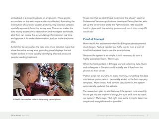 GIS in Africa 2  April 2013 7GIS Helps Fight World's Leading Cause of Preventable Blindness
embedded in a project website on arcgis.com. These points
accumulate on the web maps as data is collected, illustrating the
distribution of surveyed clusters and ensuring selected samples
spatially represent the entire survey area. The server makes the
data widely accessible to researchers and managers worldwide,
who then can review the accumulating information in real time
and approve it for wider dissemination, such as in the trachoma
atlas.
ArcGIS for Server pushes the data onto more detailed maps that
show the entire survey area, providing visual displays that aid
health workers in more quickly identifying affected areas and
people needing treatment.
"It was nice that we didn't have to reinvent the wheel," says Esri
Professional Services applications developer Danny Hatcher, who
set up the servers and wrote the Python script. "We could fit
hand in glove with the existing process and turn it into a map ITI
could use."
Proof of Concept
Mann recalls her excitement when the Ethiopian developmental
study began. Pavluck needed just half a day to train a team of
local field-workers how to use the smartphones.
"Because the system is so simple, it isn't necessary to train a
highly specialized team," Mann says.
When the field-workers in Ethiopia started collecting data, Mann
and colleagues in Decatur could actually see it flow from the
phones to their server.
"Python script ran at 2:00 a.m. every morning, converting the data
into feature points, which I personally added to the first mapping
template," Mann notes. And as more data came in, the system
automatically updated the website.
The researchers plan to add features if the system runs smoothly.
"As we get into the rhythm of things, I'm sure we'll want to tweak
our system," Mann says. "But right now, we're trying to keep it as
simple and straightforward as possible."
A health care worker collects data using a smartphone.
 