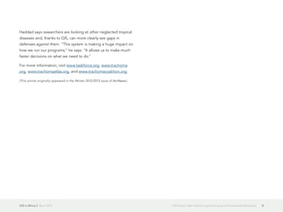 GIS in Africa 2  April 2013 8GIS Helps Fight World's Leading Cause of Preventable Blindness
Haddad says researchers are looking at other neglected tropical
diseases and, thanks to GIS, can more clearly see gaps in
defenses against them. "This system is making a huge impact on
how we run our programs," he says. "It allows us to make much
faster decisions on what we need to do."
For more information, visit www.taskforce.org, www.trachoma
.org, www.trachomaatlas.org, and www.trachomacoalition.org.
(This article originally appeared in the Winter 2012/2013 issue of ArcNews.)
 