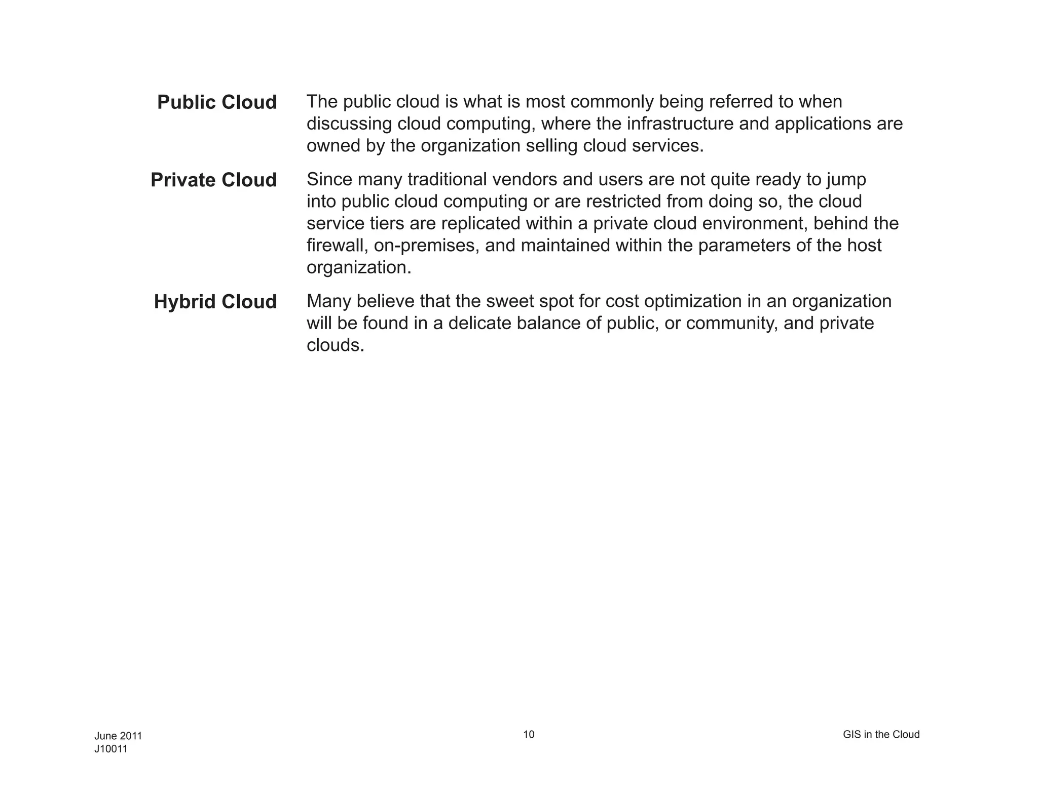 Public Cloud    The public cloud is what is most commonly being referred to when
                            discussing cloud computing, where the infrastructure and applications are
                            owned by the organization selling cloud services.
            Private Cloud   Since many traditional vendors and users are not quite ready to jump
                            into public cloud computing or are restricted from doing so, the cloud
                            service tiers are replicated within a private cloud environment, behind the
                            firewall, on-premises, and maintained within the parameters of the host
                            organization.
            Hybrid Cloud    Many believe that the sweet spot for cost optimization in an organization
                            will be found in a delicate balance of public, or community, and private
                            clouds.




June 2011                                              10                                      GIS in the Cloud
J10011
 