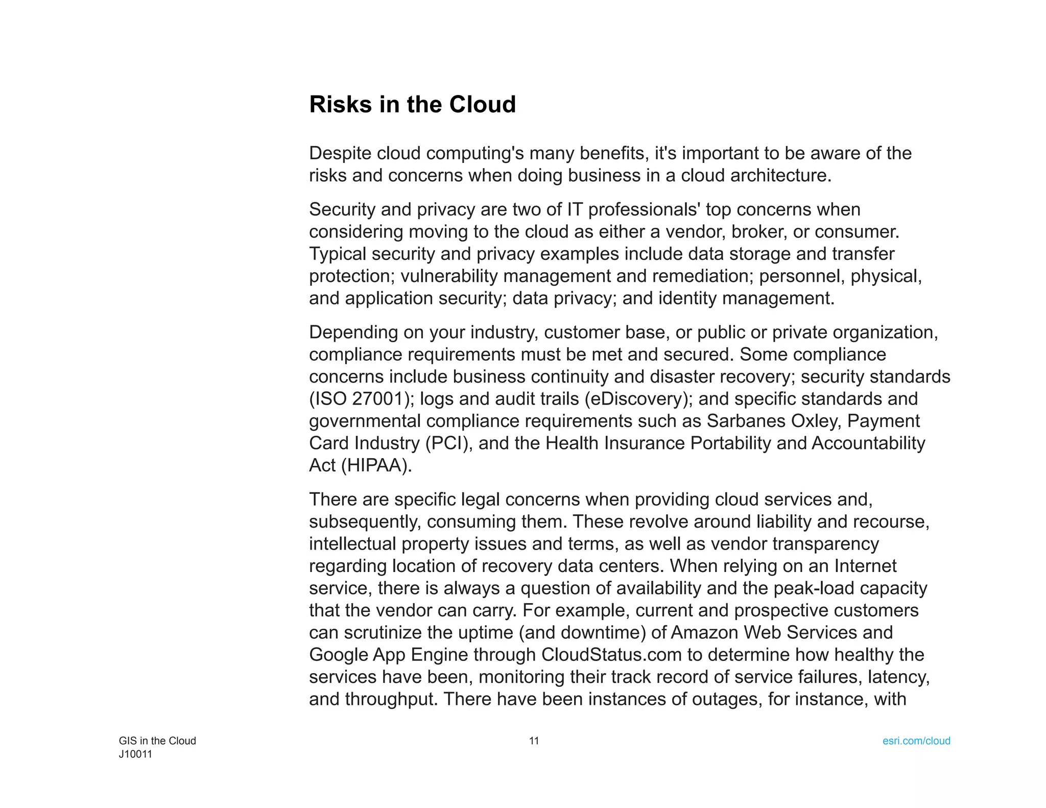 Risks in the Cloud
                   Despite cloud computing's many benefits, it's important to be aware of the
                   risks and concerns when doing business in a cloud architecture.
                   Security and privacy are two of IT professionals' top concerns when
                   considering moving to the cloud as either a vendor, broker, or consumer.
                   Typical security and privacy examples include data storage and transfer
                   protection; vulnerability management and remediation; personnel, physical,
                   and application security; data privacy; and identity management.
                   Depending on your industry, customer base, or public or private organization,
                   compliance requirements must be met and secured. Some compliance
                   concerns include business continuity and disaster recovery; security standards
                   (ISO 27001); logs and audit trails (eDiscovery); and specific standards and
                   governmental compliance requirements such as Sarbanes Oxley, Payment
                   Card Industry (PCI), and the Health Insurance Portability and Accountability
                   Act (HIPAA).
                   There are specific legal concerns when providing cloud services and,
                   subsequently, consuming them. These revolve around liability and recourse,
                   intellectual property issues and terms, as well as vendor transparency
                   regarding location of recovery data centers. When relying on an Internet
                   service, there is always a question of availability and the peak-load capacity
                   that the vendor can carry. For example, current and prospective customers
                   can scrutinize the uptime (and downtime) of Amazon Web Services and
                   Google App Engine through CloudStatus.com to determine how healthy the
                   services have been, monitoring their track record of service failures, latency,
                   and throughput. There have been instances of outages, for instance, with

GIS in the Cloud                              11                                           esri.com/cloud
J10011
 