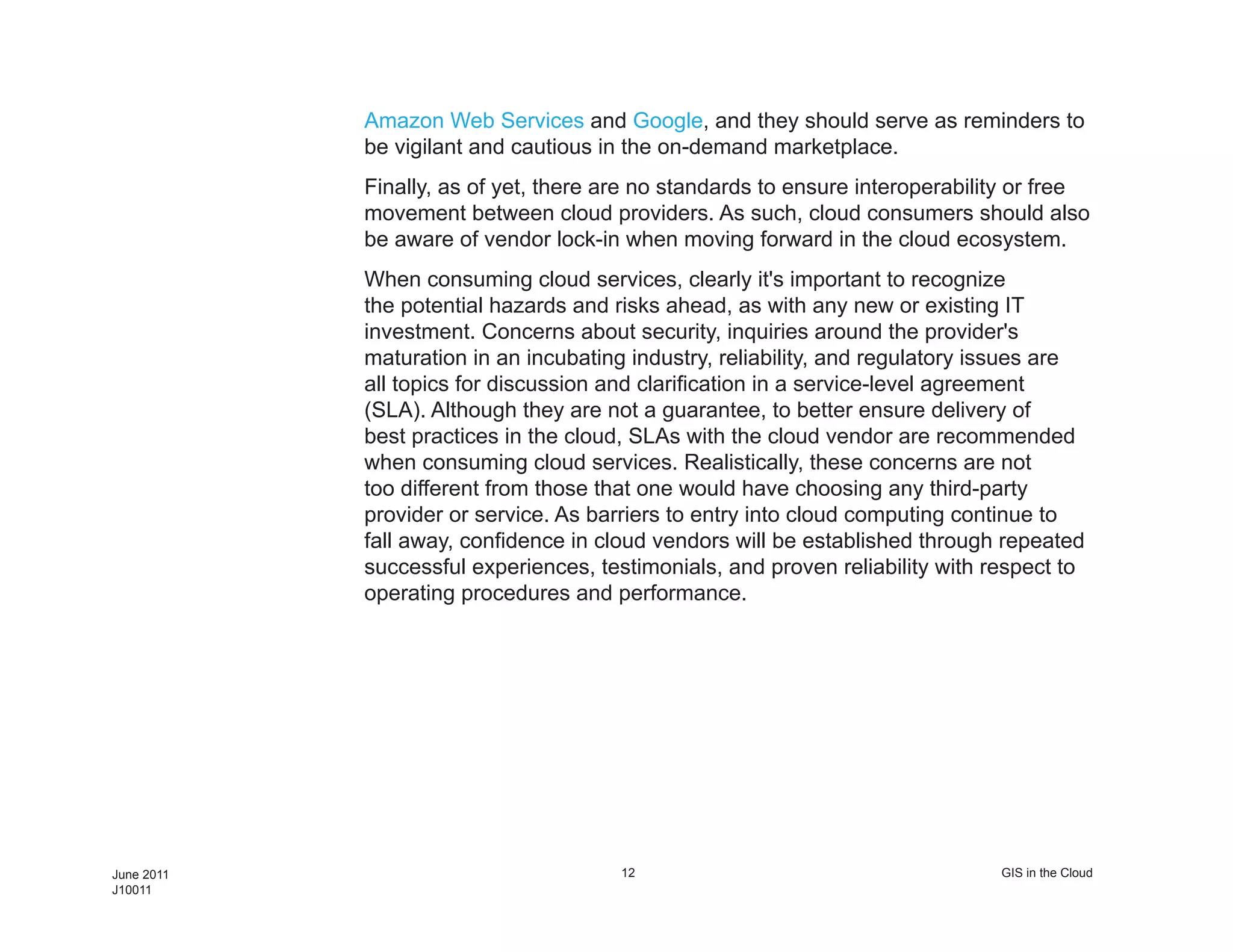 Amazon Web Services and Google, and they should serve as reminders to
            be vigilant and cautious in the on-demand marketplace.
            Finally, as of yet, there are no standards to ensure interoperability or free
            movement between cloud providers. As such, cloud consumers should also
            be aware of vendor lock-in when moving forward in the cloud ecosystem.
            When consuming cloud services, clearly it's important to recognize
            the potential hazards and risks ahead, as with any new or existing IT
            investment. Concerns about security, inquiries around the provider's
            maturation in an incubating industry, reliability, and regulatory issues are
            all topics for discussion and clarification in a service-level agreement
            (SLA). Although they are not a guarantee, to better ensure delivery of
            best practices in the cloud, SLAs with the cloud vendor are recommended
            when consuming cloud services. Realistically, these concerns are not
            too different from those that one would have choosing any third-party
            provider or service. As barriers to entry into cloud computing continue to
            fall away, confidence in cloud vendors will be established through repeated
            successful experiences, testimonials, and proven reliability with respect to
            operating procedures and performance.




June 2011                              12                                      GIS in the Cloud
J10011
 