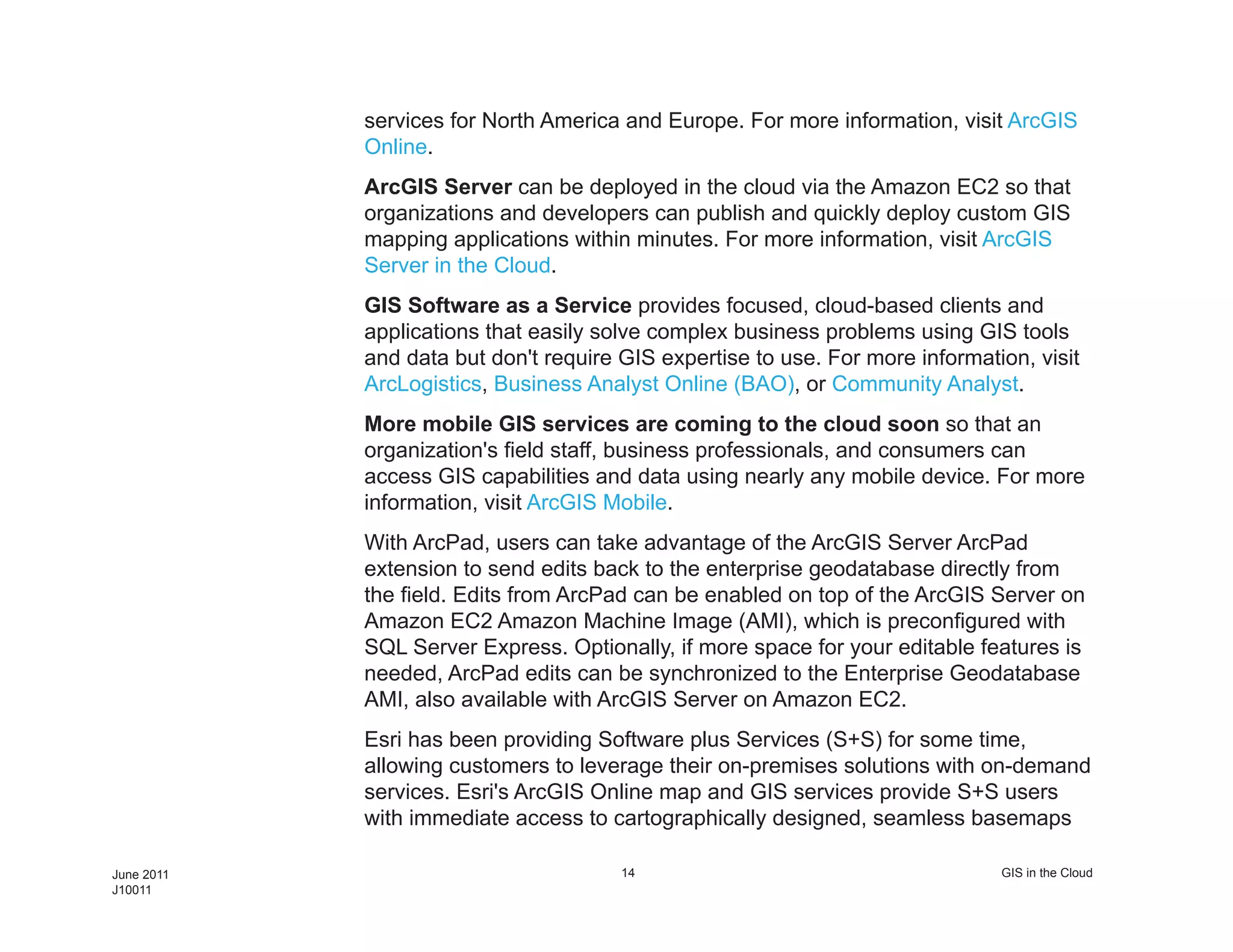 services for North America and Europe. For more information, visit ArcGIS
            Online.
            ArcGIS Server can be deployed in the cloud via the Amazon EC2 so that
            organizations and developers can publish and quickly deploy custom GIS
            mapping applications within minutes. For more information, visit ArcGIS
            Server in the Cloud.
            GIS Software as a Service provides focused, cloud-based clients and
            applications that easily solve complex business problems using GIS tools
            and data but don't require GIS expertise to use. For more information, visit
            ArcLogistics, Business Analyst Online (BAO), or Community Analyst.
            More mobile GIS services are coming to the cloud soon so that an
            organization's field staff, business professionals, and consumers can
            access GIS capabilities and data using nearly any mobile device. For more
            information, visit ArcGIS Mobile.
            With ArcPad, users can take advantage of the ArcGIS Server ArcPad
            extension to send edits back to the enterprise geodatabase directly from
            the field. Edits from ArcPad can be enabled on top of the ArcGIS Server on
            Amazon EC2 Amazon Machine Image (AMI), which is preconfigured with
            SQL Server Express. Optionally, if more space for your editable features is
            needed, ArcPad edits can be synchronized to the Enterprise Geodatabase
            AMI, also available with ArcGIS Server on Amazon EC2.
            Esri has been providing Software plus Services (S+S) for some time,
            allowing customers to leverage their on-premises solutions with on-demand
            services. Esri's ArcGIS Online map and GIS services provide S+S users
            with immediate access to cartographically designed, seamless basemaps

June 2011                              14                                      GIS in the Cloud
J10011
 