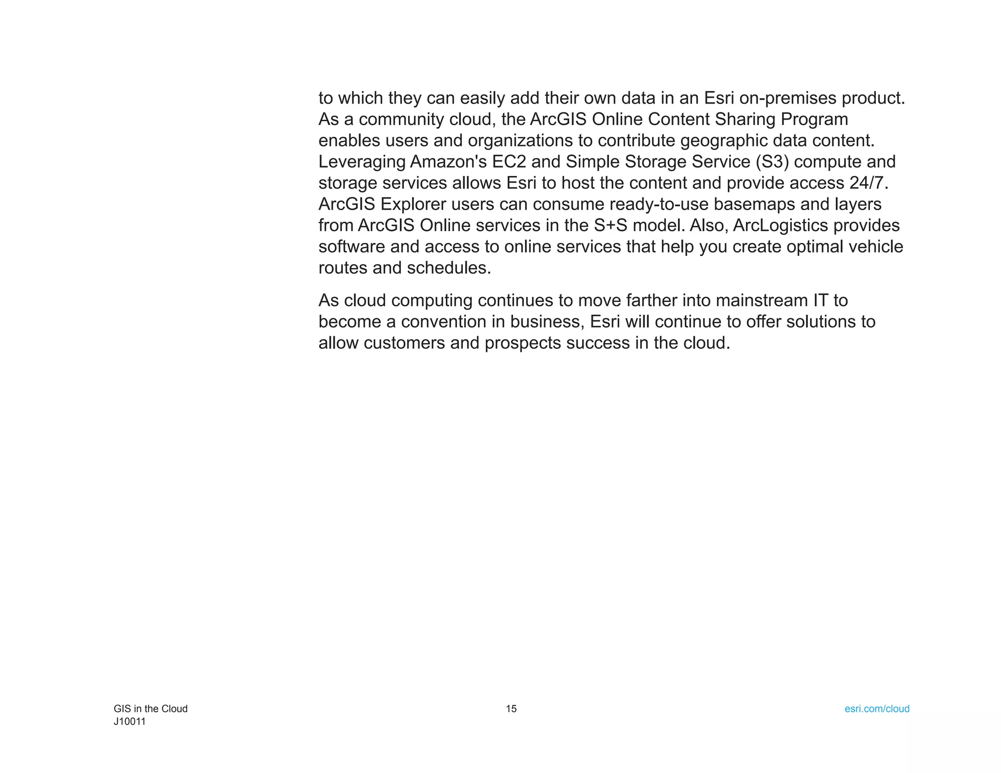 to which they can easily add their own data in an Esri on-premises product.
                   As a community cloud, the ArcGIS Online Content Sharing Program
                   enables users and organizations to contribute geographic data content.
                   Leveraging Amazon's EC2 and Simple Storage Service (S3) compute and
                   storage services allows Esri to host the content and provide access 24/7.
                   ArcGIS Explorer users can consume ready-to-use basemaps and layers
                   from ArcGIS Online services in the S+S model. Also, ArcLogistics provides
                   software and access to online services that help you create optimal vehicle
                   routes and schedules.
                   As cloud computing continues to move farther into mainstream IT to
                   become a convention in business, Esri will continue to offer solutions to
                   allow customers and prospects success in the cloud.




GIS in the Cloud                           15                                          esri.com/cloud
J10011
 