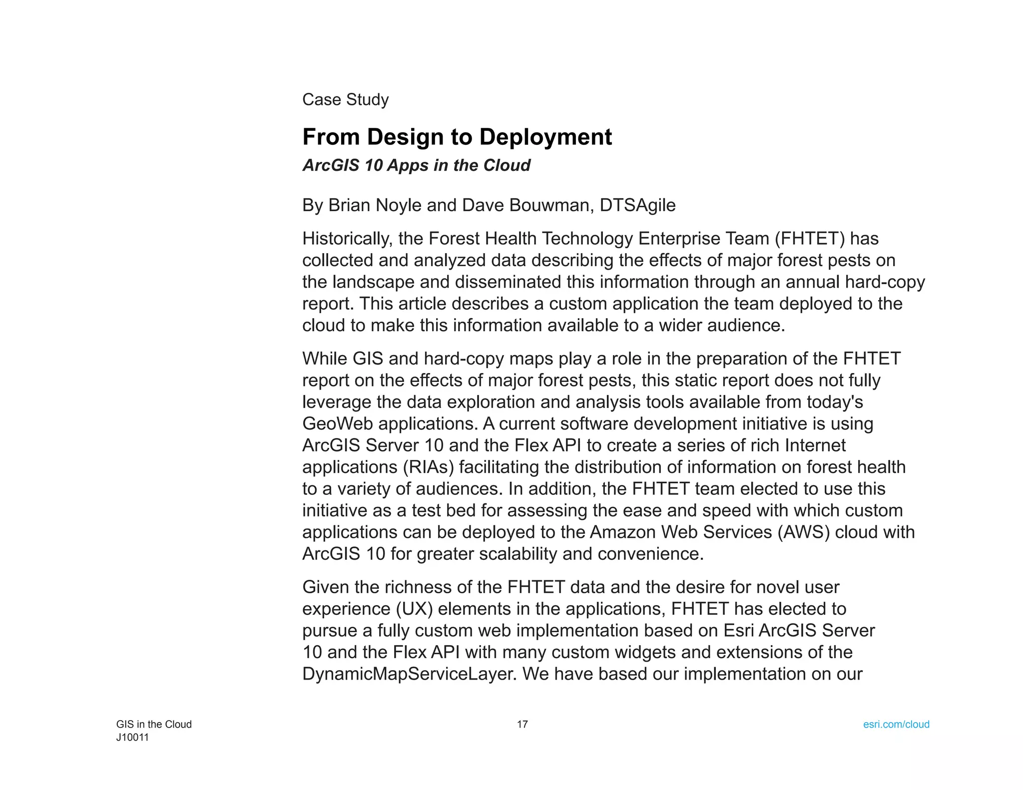 Case Study

                   From Design to Deployment
                   ArcGIS 10 Apps in the Cloud

                   By Brian Noyle and Dave Bouwman, DTSAgile
                   Historically, the Forest Health Technology Enterprise Team (FHTET) has
                   collected and analyzed data describing the effects of major forest pests on
                   the landscape and disseminated this information through an annual hard-copy
                   report. This article describes a custom application the team deployed to the
                   cloud to make this information available to a wider audience.
                   While GIS and hard-copy maps play a role in the preparation of the FHTET
                   report on the effects of major forest pests, this static report does not fully
                   leverage the data exploration and analysis tools available from today's
                   GeoWeb applications. A current software development initiative is using
                   ArcGIS Server 10 and the Flex API to create a series of rich Internet
                   applications (RIAs) facilitating the distribution of information on forest health
                   to a variety of audiences. In addition, the FHTET team elected to use this
                   initiative as a test bed for assessing the ease and speed with which custom
                   applications can be deployed to the Amazon Web Services (AWS) cloud with
                   ArcGIS 10 for greater scalability and convenience.
                   Given the richness of the FHTET data and the desire for novel user
                   experience (UX) elements in the applications, FHTET has elected to
                   pursue a fully custom web implementation based on Esri ArcGIS Server
                   10 and the Flex API with many custom widgets and extensions of the
                   DynamicMapServiceLayer. We have based our implementation on our

GIS in the Cloud                               17                                            esri.com/cloud
J10011
 
