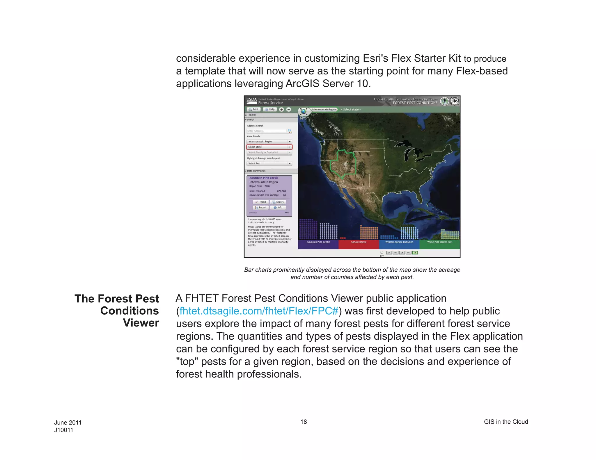 considerable experience in customizing Esri's Flex Starter Kit to produce
                        a template that will now serve as the starting point for many Flex-based
                        applications leveraging ArcGIS Server 10.




                                      Bar charts prominently displayed across the bottom of the map show the acreage
                                                       and number of counties affected by each pest.


      The Forest Pest   A FHTET Forest Pest Conditions Viewer public application
          Conditions    (fhtet.dtsagile.com/fhtet/Flex/FPC#) was first developed to help public
              Viewer    users explore the impact of many forest pests for different forest service
                        regions. The quantities and types of pests displayed in the Flex application
                        can be configured by each forest service region so that users can see the
                        "top" pests for a given region, based on the decisions and experience of
                        forest health professionals.



June 2011                                                 18                                                           GIS in the Cloud
J10011
 