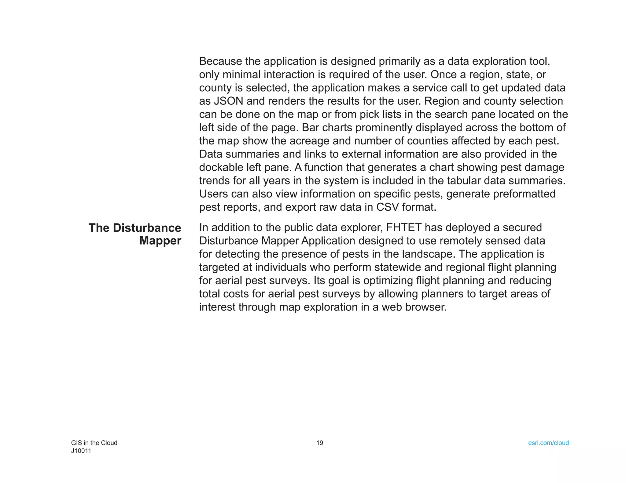 Because the application is designed primarily as a data exploration tool,
                       only minimal interaction is required of the user. Once a region, state, or
                       county is selected, the application makes a service call to get updated data
                       as JSON and renders the results for the user. Region and county selection
                       can be done on the map or from pick lists in the search pane located on the
                       left side of the page. Bar charts prominently displayed across the bottom of
                       the map show the acreage and number of counties affected by each pest.
                       Data summaries and links to external information are also provided in the
                       dockable left pane. A function that generates a chart showing pest damage
                       trends for all years in the system is included in the tabular data summaries.
                       Users can also view information on specific pests, generate preformatted
                       pest reports, and export raw data in CSV format.
     The Disturbance   In addition to the public data explorer, FHTET has deployed a secured
              Mapper   Disturbance Mapper Application designed to use remotely sensed data
                       for detecting the presence of pests in the landscape. The application is
                       targeted at individuals who perform statewide and regional flight planning
                       for aerial pest surveys. Its goal is optimizing flight planning and reducing
                       total costs for aerial pest surveys by allowing planners to target areas of
                       interest through map exploration in a web browser.




GIS in the Cloud                               19                                            esri.com/cloud
J10011
 
