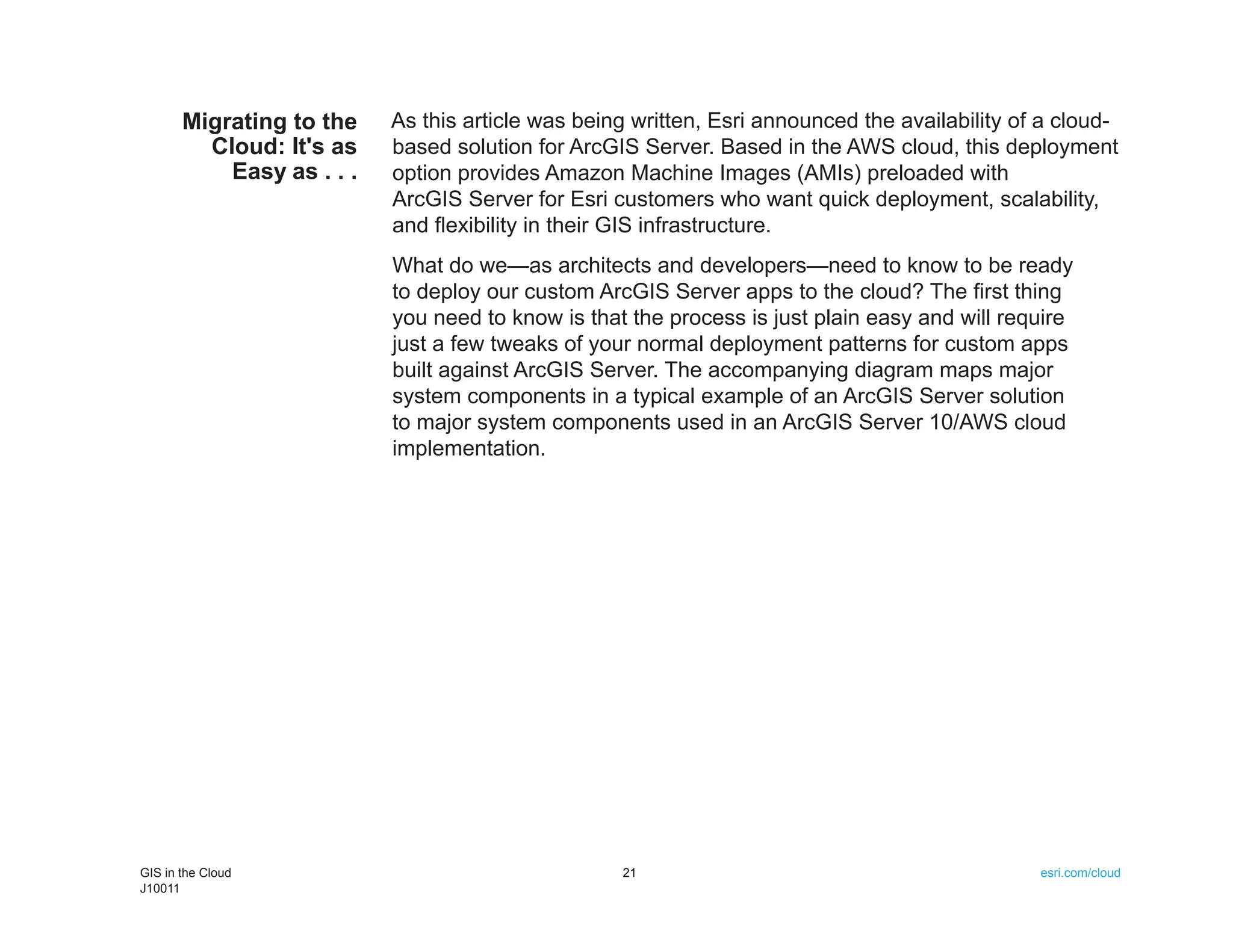Migrating to the    As this article was being written, Esri announced the availability of a cloud-
         Cloud: It's as    based solution for ArcGIS Server. Based in the AWS cloud, this deployment
           Easy as . . .   option provides Amazon Machine Images (AMIs) preloaded with
                           ArcGIS Server for Esri customers who want quick deployment, scalability,
                           and flexibility in their GIS infrastructure.
                           What do we—as architects and developers—need to know to be ready
                           to deploy our custom ArcGIS Server apps to the cloud? The first thing
                           you need to know is that the process is just plain easy and will require
                           just a few tweaks of your normal deployment patterns for custom apps
                           built against ArcGIS Server. The accompanying diagram maps major
                           system components in a typical example of an ArcGIS Server solution
                           to major system components used in an ArcGIS Server 10/AWS cloud
                           implementation.




GIS in the Cloud                                   21                                           esri.com/cloud
J10011
 